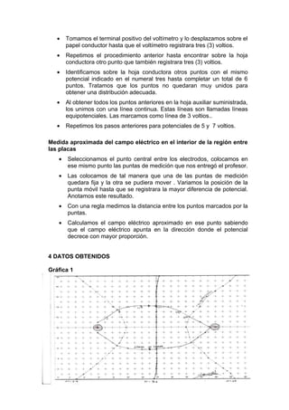 •   Tomamos el terminal positivo del voltímetro y lo desplazamos sobre el
       papel conductor hasta que el voltímetro registrara tres (3) voltios.
   •   Repetimos el procedimiento anterior hasta encontrar sobre la hoja
       conductora otro punto que también registrara tres (3) voltios.
   •   Identificamos sobre la hoja conductora otros puntos con el mismo
       potencial indicado en el numeral tres hasta completar un total de 6
       puntos. Tratamos que los puntos no quedaran muy unidos para
       obtener una distribución adecuada.
   •   Al obtener todos los puntos anteriores en la hoja auxiliar suministrada,
       los unimos con una línea continua. Estas líneas son llamadas líneas
       equipotenciales. Las marcamos como línea de 3 voltios..
   •   Repetimos los pasos anteriores para potenciales de 5 y 7 voltios.

Medida aproximada del campo eléctrico en el interior de la región entre
las placas
   •   Seleccionamos el punto central entre los electrodos, colocamos en
       ese mismo punto las puntas de medición que nos entregó el profesor.
   •   Las colocamos de tal manera que una de las puntas de medición
       quedara fija y la otra se pudiera mover . Variamos la posición de la
       punta móvil hasta que se registrara la mayor diferencia de potencial.
       Anotamos este resultado.
   •   Con una regla medimos la distancia entre los puntos marcados por la
       puntas.
   •   Calculamos el campo eléctrico aproximado en ese punto sabiendo
       que el campo eléctrico apunta en la dirección donde el potencial
       decrece con mayor proporción.


4 DATOS OBTENIDOS

Gráfica 1
 