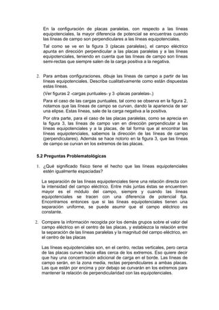 En la configuración de placas paralelas, con respecto a las líneas
    equipotenciales, la mayor diferencia de potencial se encuentras cuando
    las líneas de campo son perpendiculares a las líneas equipotenciales.
    Tal como se ve en la figura 3 (placas paralelas), el campo eléctrico
    apunta en dirección perpendicular a las placas paralelas y a las líneas
    equipotenciales, teniendo en cuenta que las líneas de campo son líneas
    semi-rectas que siempre salen de la carga positiva a la negativa.


2. Para ambas configuraciones, dibuje las líneas de campo a partir de las
   líneas equipotenciales. Describa cualitativamente como están dispuestas
   estas líneas.
    (Ver figuras 2 -cargas puntuales- y 3 -placas paralelas-.)
    Para el caso de las cargas puntuales, tal como se observa en la figura 2,
    notamos que las líneas de campo se curvan, dando la apariencia de ser
    una elipse. Estas líneas, sale de la carga negativa a la positiva.
    Por otra parte, para el caso de las placas paralelas, como se aprecia en
    la figura 3, las líneas de campo van en dirección perpendicular a las
    líneas equipotenciales y a la placas, de tal forma que al encontrar las
    líneas equipotenciales, sabemos la dirección de las líneas de campo
    (perpendiculares). Además se hace notorio en la figura 3, que las líneas
    de campo se curvan en los extremos de las placas.

5.2 Preguntas Problematológicas

1. ¿Qué significado físico tiene el hecho que las líneas equipotenciales
   estén igualmente espaciadas?

   La separación de las líneas equipotenciales tiene una relación directa con
   la intensidad del campo eléctrico. Entre más juntas éstas se encuentren
   mayor es el módulo del campo, siempre y cuando las líneas
   equipotenciales se tracen con una diferencia de potencial fija.
   Encontramos entonces que si las líneas equipotenciales tienen una
   separación uniforme, se puede asumir que el campo eléctrico es
   constante.

2. Compare la información recogida por los demás grupos sobre el valor del
   campo eléctrico en el centro de las placas, y establezca la relación entre
   la separación de las líneas paralelas y la magnitud del campo eléctrico, en
   el centro de las placas

   Las líneas equipotenciales son, en el centro, rectas verticales, pero cerca
   de las placas curvan hacia ellas cerca de los extremos. Eso quiere decir
   que hay una concentración adicional de carga en el borde. Las líneas de
   campo serán, en la zona media, rectas perpendiculares a ambas placas.
   Las que están por encima y por debajo se curvarán en los extremos para
   mantener la relación de perpendicularidad con las equipotenciales.
 