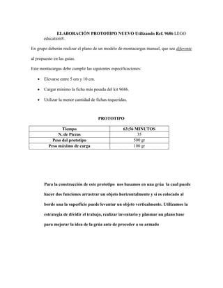 ELABORACIÓN PROTOTIPO NUEVO Utilizando Ref. 9686 LEGO
education®.
En grupo deberán realizar el plano de un modelo de montacargas manual, que sea diferente
al propuesto en las guías.
Este montacargas debe cumplir las siguientes especificaciones:
 Elevarse entre 5 cm y 10 cm.
 Cargar mínimo la ficha más pesada del kit 9686.
 Utilizar la menor cantidad de fichas requeridas.
PROTOTIPO
Tiempo 63:56 MINUTOS
N. de Piezas 35
Peso del prototipo 500 gr
Peso máximo de carga 100 gr
Para la construcción de este prototipo nos basamos en una grúa la cual puede
hacer dos funciones arrastrar un objeto horizontalmente y si es colocado al
borde una la superficie puede levantar un objeto verticalmente. Utilizamos la
estrategia de dividir el trabajo, realizar inventario y plasmar un plano base
para mejorar la idea de la grúa ante de proceder a su armado
 