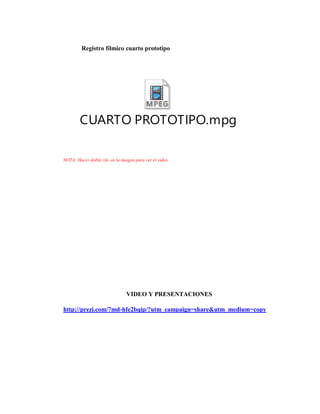 Registro fílmico cuarto prototipo
CUARTO PROTOTIPO.mpg
NOTA: Hacer doble clic en la imagen para ver el video
VIDEO Y PRESENTACIONES
http://prezi.com/7md-hfe2bqip/?utm_campaign=share&utm_medium=copy
 