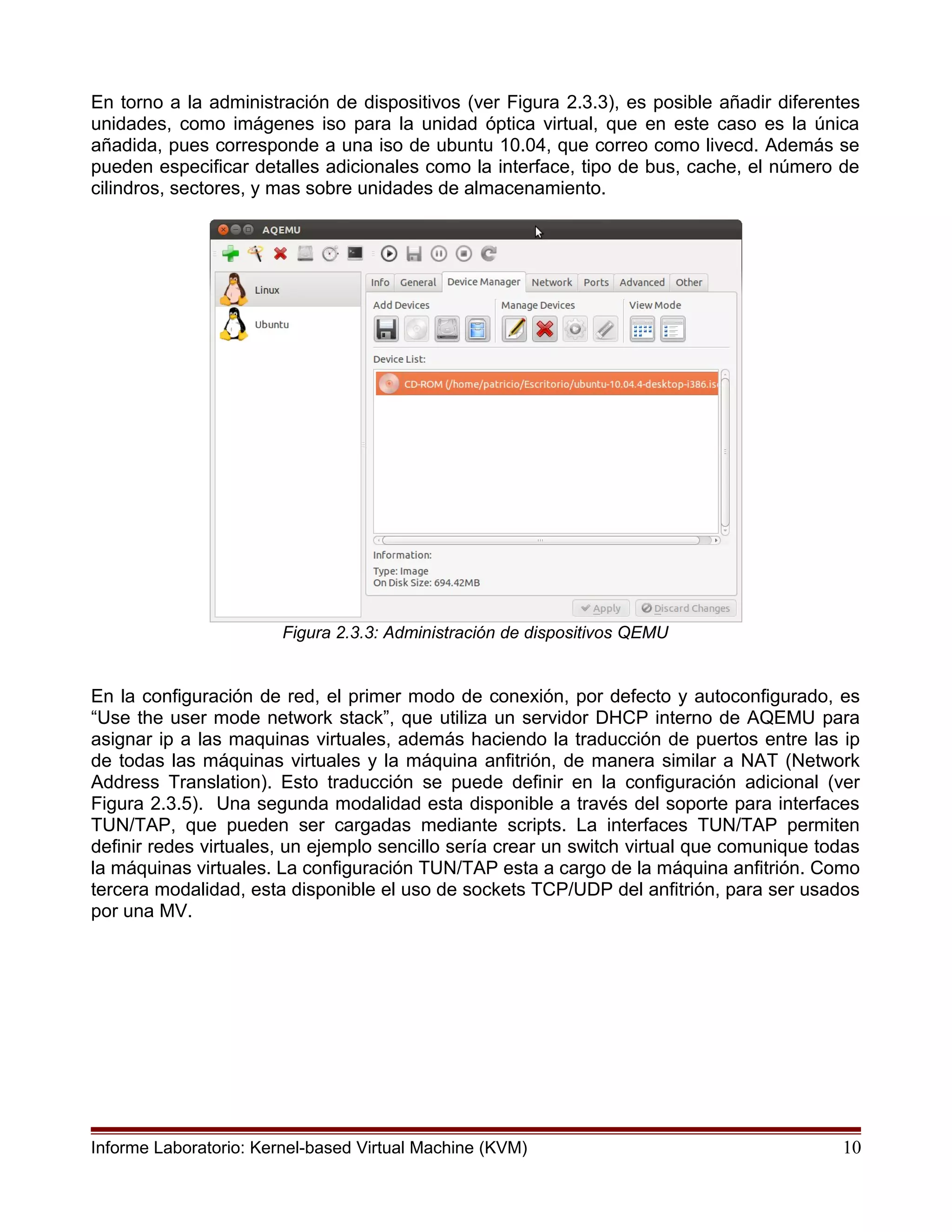 En torno a la administración de dispositivos (ver Figura 2.3.3), es posible añadir diferentes
unidades, como imágenes iso para la unidad óptica virtual, que en este caso es la única
añadida, pues corresponde a una iso de ubuntu 10.04, que correo como livecd. Además se
pueden especificar detalles adicionales como la interface, tipo de bus, cache, el número de
cilindros, sectores, y mas sobre unidades de almacenamiento.
Figura 2.3.3: Administración de dispositivos QEMU
En la configuración de red, el primer modo de conexión, por defecto y autoconfigurado, es
“Use the user mode network stack”, que utiliza un servidor DHCP interno de AQEMU para
asignar ip a las maquinas virtuales, además haciendo la traducción de puertos entre las ip
de todas las máquinas virtuales y la máquina anfitrión, de manera similar a NAT (Network
Address Translation). Esto traducción se puede definir en la configuración adicional (ver
Figura 2.3.5). Una segunda modalidad esta disponible a través del soporte para interfaces
TUN/TAP, que pueden ser cargadas mediante scripts. La interfaces TUN/TAP permiten
definir redes virtuales, un ejemplo sencillo sería crear un switch virtual que comunique todas
la máquinas virtuales. La configuración TUN/TAP esta a cargo de la máquina anfitrión. Como
tercera modalidad, esta disponible el uso de sockets TCP/UDP del anfitrión, para ser usados
por una MV.
Informe Laboratorio: Kernel-based Virtual Machine (KVM) 10
 