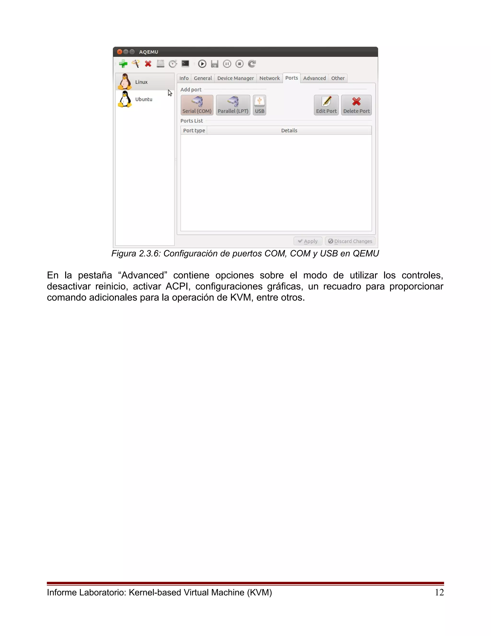 Figura 2.3.6: Configuración de puertos COM, COM y USB en QEMU
En la pestaña “Advanced” contiene opciones sobre el modo de utilizar los controles,
desactivar reinicio, activar ACPI, configuraciones gráficas, un recuadro para proporcionar
comando adicionales para la operación de KVM, entre otros.
Informe Laboratorio: Kernel-based Virtual Machine (KVM) 12
 
