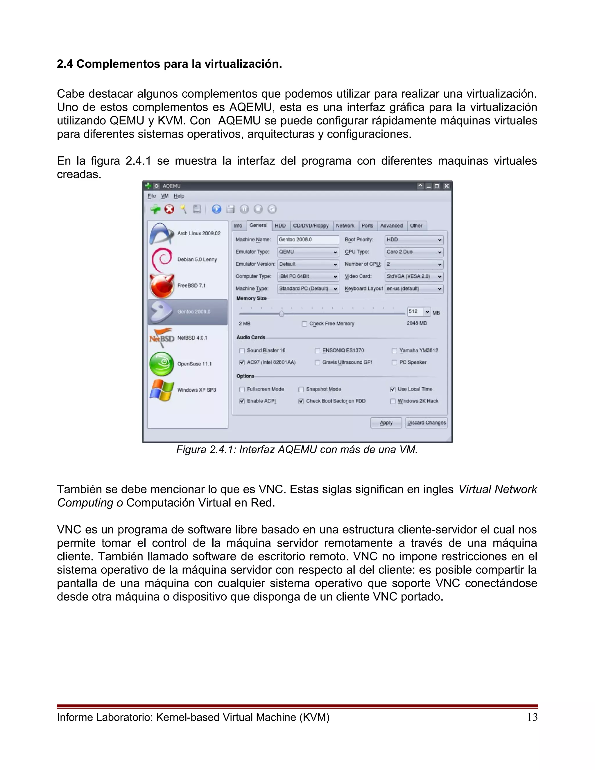 2.4 Complementos para la virtualización.
Cabe destacar algunos complementos que podemos utilizar para realizar una virtualización.
Uno de estos complementos es AQEMU, esta es una interfaz gráfica para la virtualización
utilizando QEMU y KVM. Con AQEMU se puede configurar rápidamente máquinas virtuales
para diferentes sistemas operativos, arquitecturas y configuraciones.
En la figura 2.4.1 se muestra la interfaz del programa con diferentes maquinas virtuales
creadas.
Figura 2.4.1: Interfaz AQEMU con más de una VM.
También se debe mencionar lo que es VNC. Estas siglas significan en ingles Virtual Network
Computing o Computación Virtual en Red.
VNC es un programa de software libre basado en una estructura cliente-servidor el cual nos
permite tomar el control de la máquina servidor remotamente a través de una máquina
cliente. También llamado software de escritorio remoto. VNC no impone restricciones en el
sistema operativo de la máquina servidor con respecto al del cliente: es posible compartir la
pantalla de una máquina con cualquier sistema operativo que soporte VNC conectándose
desde otra máquina o dispositivo que disponga de un cliente VNC portado.
Informe Laboratorio: Kernel-based Virtual Machine (KVM) 13
 