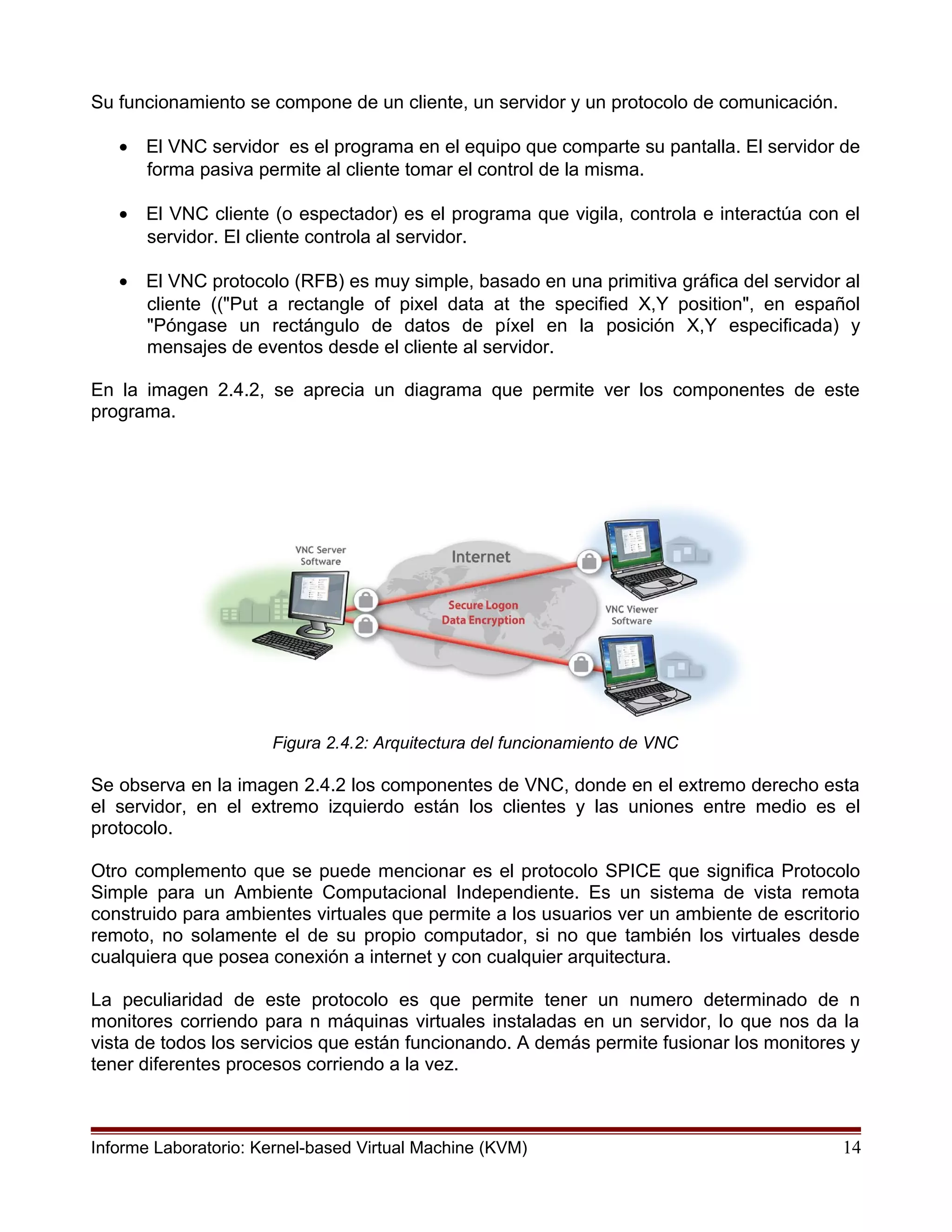 Su funcionamiento se compone de un cliente, un servidor y un protocolo de comunicación.
• El VNC servidor es el programa en el equipo que comparte su pantalla. El servidor de
forma pasiva permite al cliente tomar el control de la misma.
• El VNC cliente (o espectador) es el programa que vigila, controla e interactúa con el
servidor. El cliente controla al servidor.
• El VNC protocolo (RFB) es muy simple, basado en una primitiva gráfica del servidor al
cliente (("Put a rectangle of pixel data at the specified X,Y position", en español
"Póngase un rectángulo de datos de píxel en la posición X,Y especificada) y
mensajes de eventos desde el cliente al servidor.
En la imagen 2.4.2, se aprecia un diagrama que permite ver los componentes de este
programa.
Figura 2.4.2: Arquitectura del funcionamiento de VNC
Se observa en la imagen 2.4.2 los componentes de VNC, donde en el extremo derecho esta
el servidor, en el extremo izquierdo están los clientes y las uniones entre medio es el
protocolo.
Otro complemento que se puede mencionar es el protocolo SPICE que significa Protocolo
Simple para un Ambiente Computacional Independiente. Es un sistema de vista remota
construido para ambientes virtuales que permite a los usuarios ver un ambiente de escritorio
remoto, no solamente el de su propio computador, si no que también los virtuales desde
cualquiera que posea conexión a internet y con cualquier arquitectura.
La peculiaridad de este protocolo es que permite tener un numero determinado de n
monitores corriendo para n máquinas virtuales instaladas en un servidor, lo que nos da la
vista de todos los servicios que están funcionando. A demás permite fusionar los monitores y
tener diferentes procesos corriendo a la vez.
Informe Laboratorio: Kernel-based Virtual Machine (KVM) 14
 