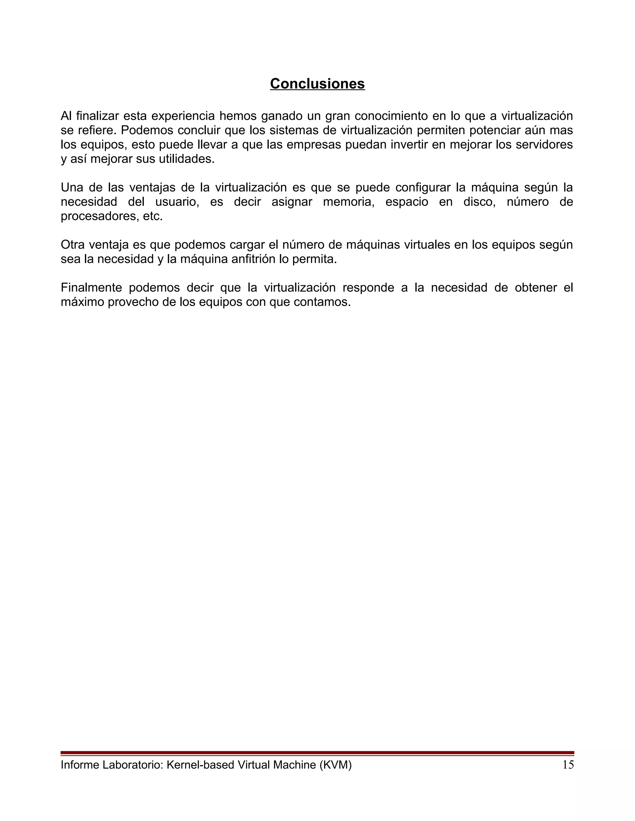 Conclusiones
Al finalizar esta experiencia hemos ganado un gran conocimiento en lo que a virtualización
se refiere. Podemos concluir que los sistemas de virtualización permiten potenciar aún mas
los equipos, esto puede llevar a que las empresas puedan invertir en mejorar los servidores
y así mejorar sus utilidades.
Una de las ventajas de la virtualización es que se puede configurar la máquina según la
necesidad del usuario, es decir asignar memoria, espacio en disco, número de
procesadores, etc.
Otra ventaja es que podemos cargar el número de máquinas virtuales en los equipos según
sea la necesidad y la máquina anfitrión lo permita.
Finalmente podemos decir que la virtualización responde a la necesidad de obtener el
máximo provecho de los equipos con que contamos.
Informe Laboratorio: Kernel-based Virtual Machine (KVM) 15
 