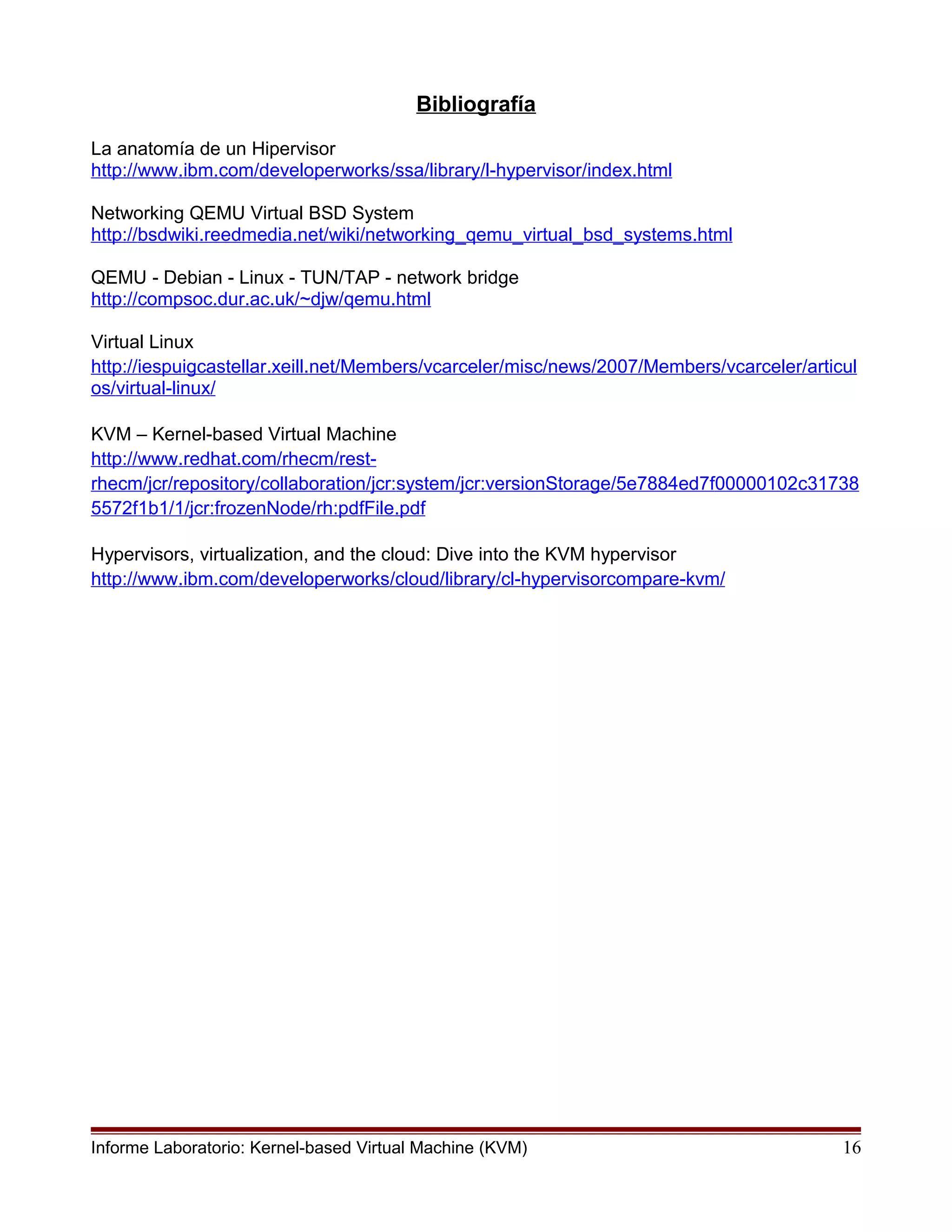 Bibliografía
La anatomía de un Hipervisor
http://www.ibm.com/developerworks/ssa/library/l-hypervisor/index.html
Networking QEMU Virtual BSD System
http://bsdwiki.reedmedia.net/wiki/networking_qemu_virtual_bsd_systems.html
QEMU - Debian - Linux - TUN/TAP - network bridge
http://compsoc.dur.ac.uk/~djw/qemu.html
Virtual Linux
http://iespuigcastellar.xeill.net/Members/vcarceler/misc/news/2007/Members/vcarceler/articul
os/virtual-linux/
KVM – Kernel-based Virtual Machine
http://www.redhat.com/rhecm/rest-
rhecm/jcr/repository/collaboration/jcr:system/jcr:versionStorage/5e7884ed7f00000102c31738
5572f1b1/1/jcr:frozenNode/rh:pdfFile.pdf
Hypervisors, virtualization, and the cloud: Dive into the KVM hypervisor
http://www.ibm.com/developerworks/cloud/library/cl-hypervisorcompare-kvm/
Informe Laboratorio: Kernel-based Virtual Machine (KVM) 16
 