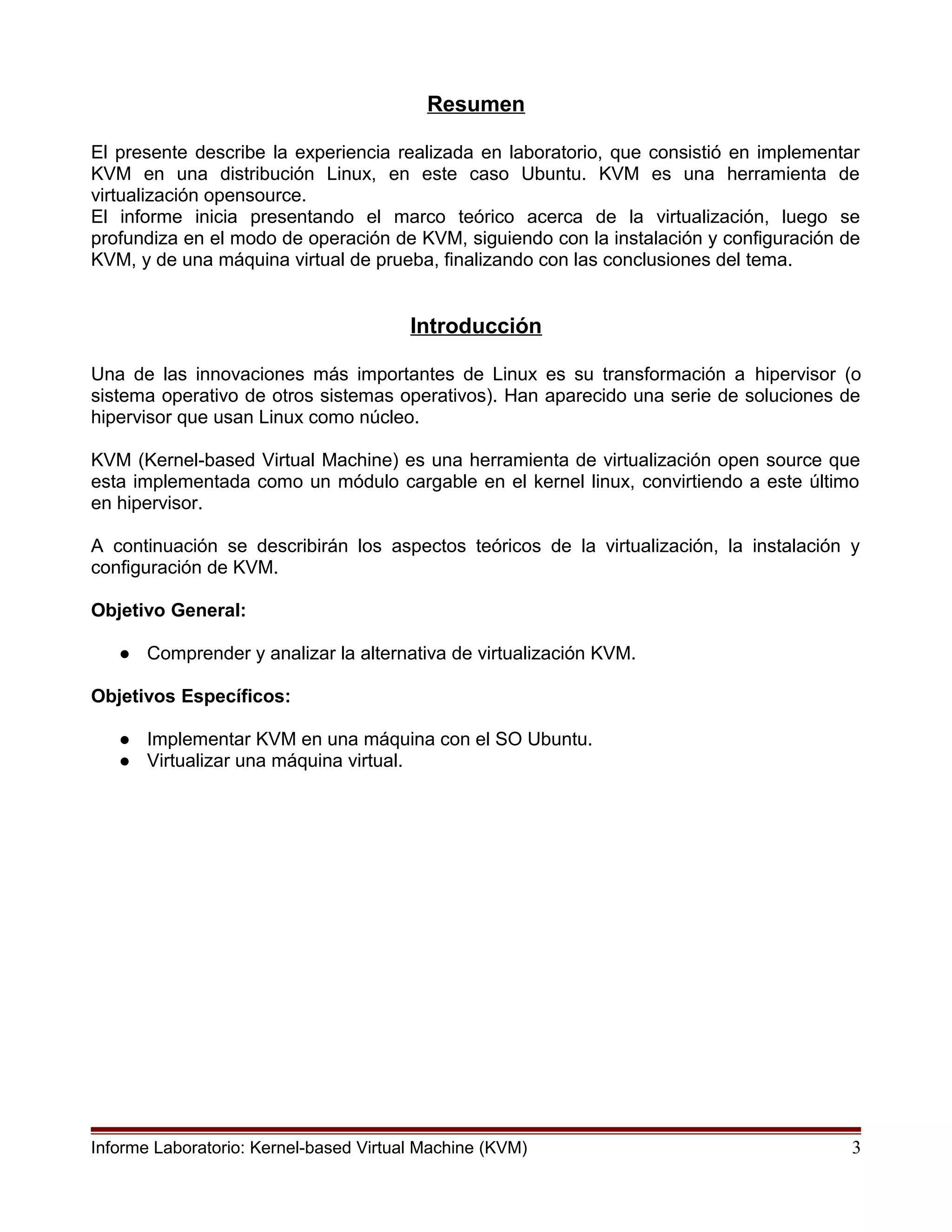 Resumen
El presente describe la experiencia realizada en laboratorio, que consistió en implementar
KVM en una distribución Linux, en este caso Ubuntu. KVM es una herramienta de
virtualización opensource.
El informe inicia presentando el marco teórico acerca de la virtualización, luego se
profundiza en el modo de operación de KVM, siguiendo con la instalación y configuración de
KVM, y de una máquina virtual de prueba, finalizando con las conclusiones del tema.
Introducción
Una de las innovaciones más importantes de Linux es su transformación a hipervisor (o
sistema operativo de otros sistemas operativos). Han aparecido una serie de soluciones de
hipervisor que usan Linux como núcleo.
KVM (Kernel-based Virtual Machine) es una herramienta de virtualización open source que
esta implementada como un módulo cargable en el kernel linux, convirtiendo a este último
en hipervisor.
A continuación se describirán los aspectos teóricos de la virtualización, la instalación y
configuración de KVM.
Objetivo General:
● Comprender y analizar la alternativa de virtualización KVM.
Objetivos Específicos:
● Implementar KVM en una máquina con el SO Ubuntu.
● Virtualizar una máquina virtual.
Informe Laboratorio: Kernel-based Virtual Machine (KVM) 3
 