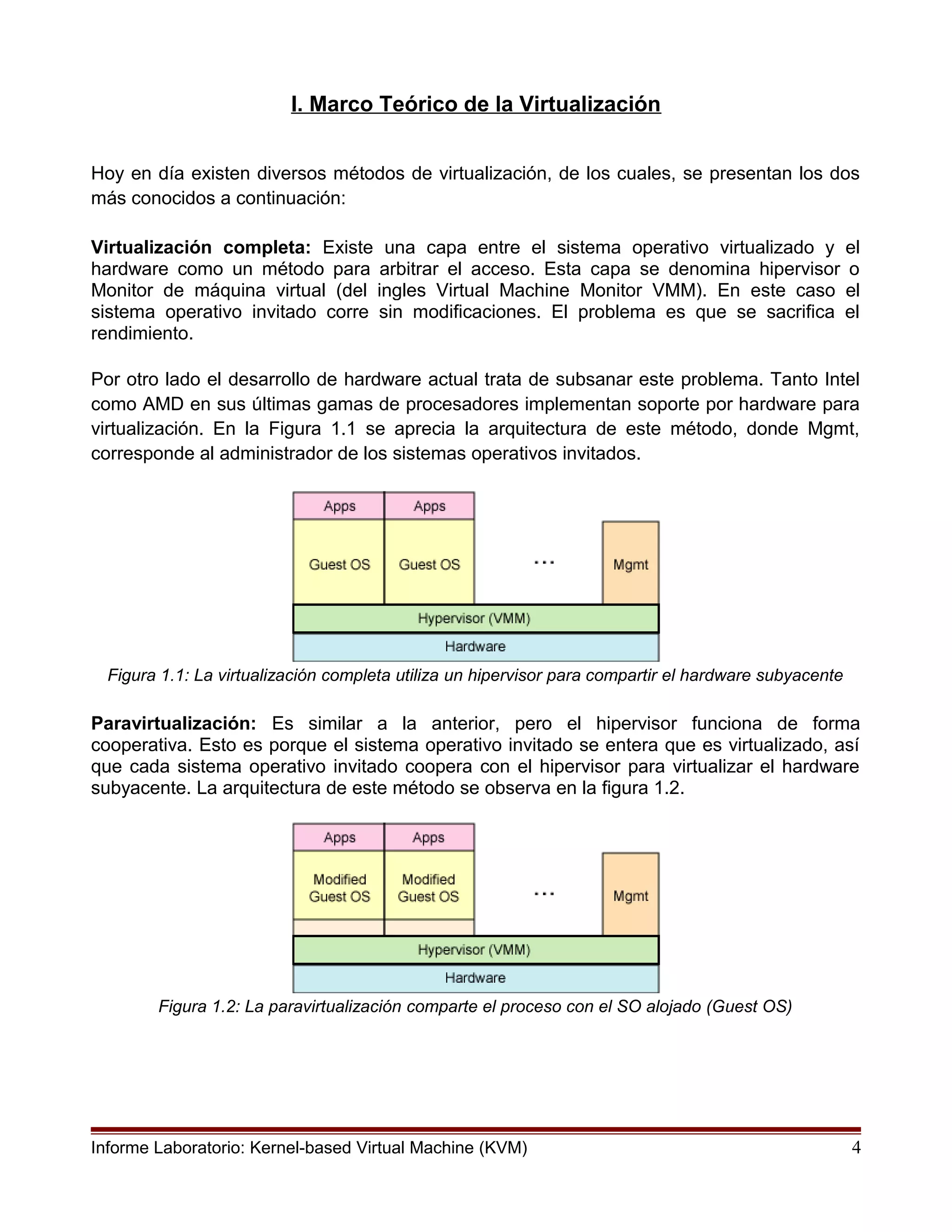 I. Marco Teórico de la Virtualización
Hoy en día existen diversos métodos de virtualización, de los cuales, se presentan los dos
más conocidos a continuación:
Virtualización completa: Existe una capa entre el sistema operativo virtualizado y el
hardware como un método para arbitrar el acceso. Esta capa se denomina hipervisor o
Monitor de máquina virtual (del ingles Virtual Machine Monitor VMM). En este caso el
sistema operativo invitado corre sin modificaciones. El problema es que se sacrifica el
rendimiento.
Por otro lado el desarrollo de hardware actual trata de subsanar este problema. Tanto Intel
como AMD en sus últimas gamas de procesadores implementan soporte por hardware para
virtualización. En la Figura 1.1 se aprecia la arquitectura de este método, donde Mgmt,
corresponde al administrador de los sistemas operativos invitados.
Figura 1.1: La virtualización completa utiliza un hipervisor para compartir el hardware subyacente
Paravirtualización: Es similar a la anterior, pero el hipervisor funciona de forma
cooperativa. Esto es porque el sistema operativo invitado se entera que es virtualizado, así
que cada sistema operativo invitado coopera con el hipervisor para virtualizar el hardware
subyacente. La arquitectura de este método se observa en la figura 1.2.
Figura 1.2: La paravirtualización comparte el proceso con el SO alojado (Guest OS)
Informe Laboratorio: Kernel-based Virtual Machine (KVM) 4
 