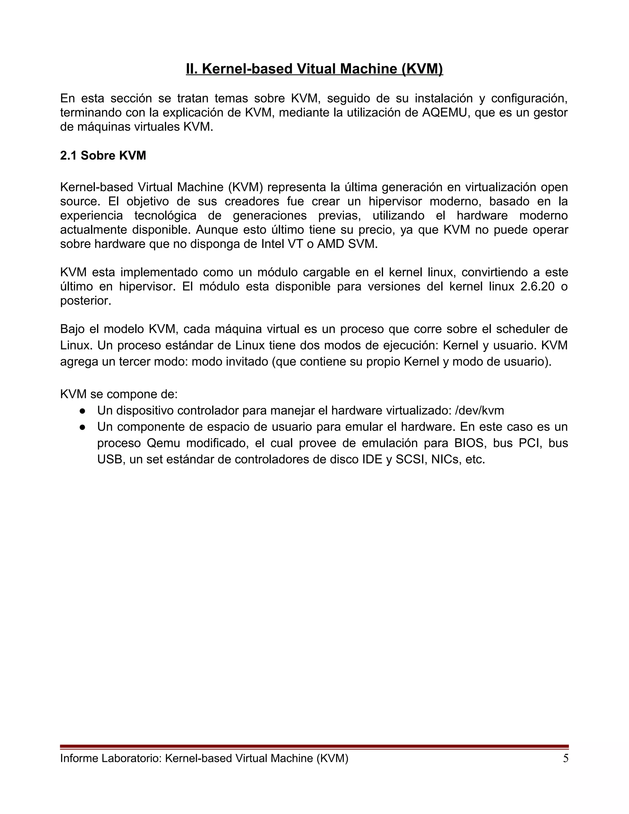 II. Kernel-based Vitual Machine (KVM)
En esta sección se tratan temas sobre KVM, seguido de su instalación y configuración,
terminando con la explicación de KVM, mediante la utilización de AQEMU, que es un gestor
de máquinas virtuales KVM.
2.1 Sobre KVM
Kernel-based Virtual Machine (KVM) representa la última generación en virtualización open
source. El objetivo de sus creadores fue crear un hipervisor moderno, basado en la
experiencia tecnológica de generaciones previas, utilizando el hardware moderno
actualmente disponible. Aunque esto último tiene su precio, ya que KVM no puede operar
sobre hardware que no disponga de Intel VT o AMD SVM.
KVM esta implementado como un módulo cargable en el kernel linux, convirtiendo a este
último en hipervisor. El módulo esta disponible para versiones del kernel linux 2.6.20 o
posterior.
Bajo el modelo KVM, cada máquina virtual es un proceso que corre sobre el scheduler de
Linux. Un proceso estándar de Linux tiene dos modos de ejecución: Kernel y usuario. KVM
agrega un tercer modo: modo invitado (que contiene su propio Kernel y modo de usuario).
KVM se compone de:
● Un dispositivo controlador para manejar el hardware virtualizado: /dev/kvm
● Un componente de espacio de usuario para emular el hardware. En este caso es un
proceso Qemu modificado, el cual provee de emulación para BIOS, bus PCI, bus
USB, un set estándar de controladores de disco IDE y SCSI, NICs, etc.
Informe Laboratorio: Kernel-based Virtual Machine (KVM) 5
 