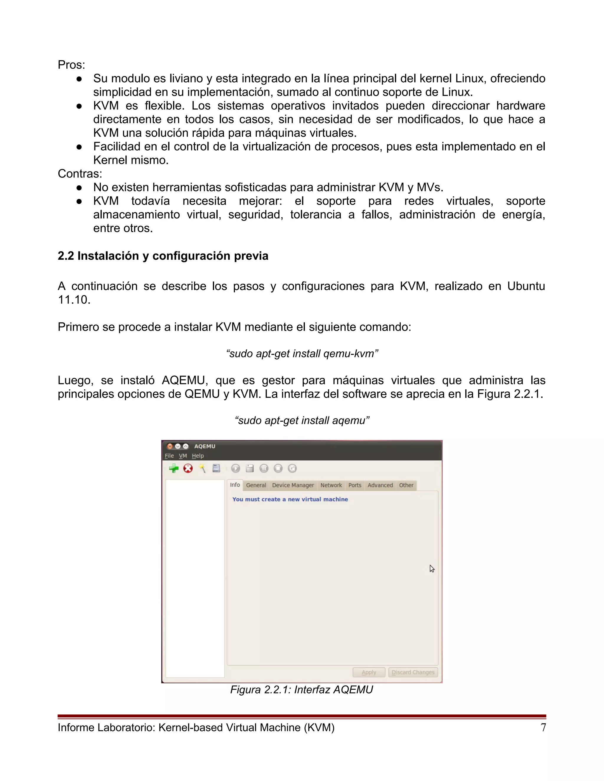 Pros:
● Su modulo es liviano y esta integrado en la línea principal del kernel Linux, ofreciendo
simplicidad en su implementación, sumado al continuo soporte de Linux.
● KVM es flexible. Los sistemas operativos invitados pueden direccionar hardware
directamente en todos los casos, sin necesidad de ser modificados, lo que hace a
KVM una solución rápida para máquinas virtuales.
● Facilidad en el control de la virtualización de procesos, pues esta implementado en el
Kernel mismo.
Contras:
● No existen herramientas sofisticadas para administrar KVM y MVs.
● KVM todavía necesita mejorar: el soporte para redes virtuales, soporte
almacenamiento virtual, seguridad, tolerancia a fallos, administración de energía,
entre otros.
2.2 Instalación y configuración previa
A continuación se describe los pasos y configuraciones para KVM, realizado en Ubuntu
11.10.
Primero se procede a instalar KVM mediante el siguiente comando:
“sudo apt-get install qemu-kvm”
Luego, se instaló AQEMU, que es gestor para máquinas virtuales que administra las
principales opciones de QEMU y KVM. La interfaz del software se aprecia en la Figura 2.2.1.
“sudo apt-get install aqemu”
Figura 2.2.1: Interfaz AQEMU
Informe Laboratorio: Kernel-based Virtual Machine (KVM) 7
 
