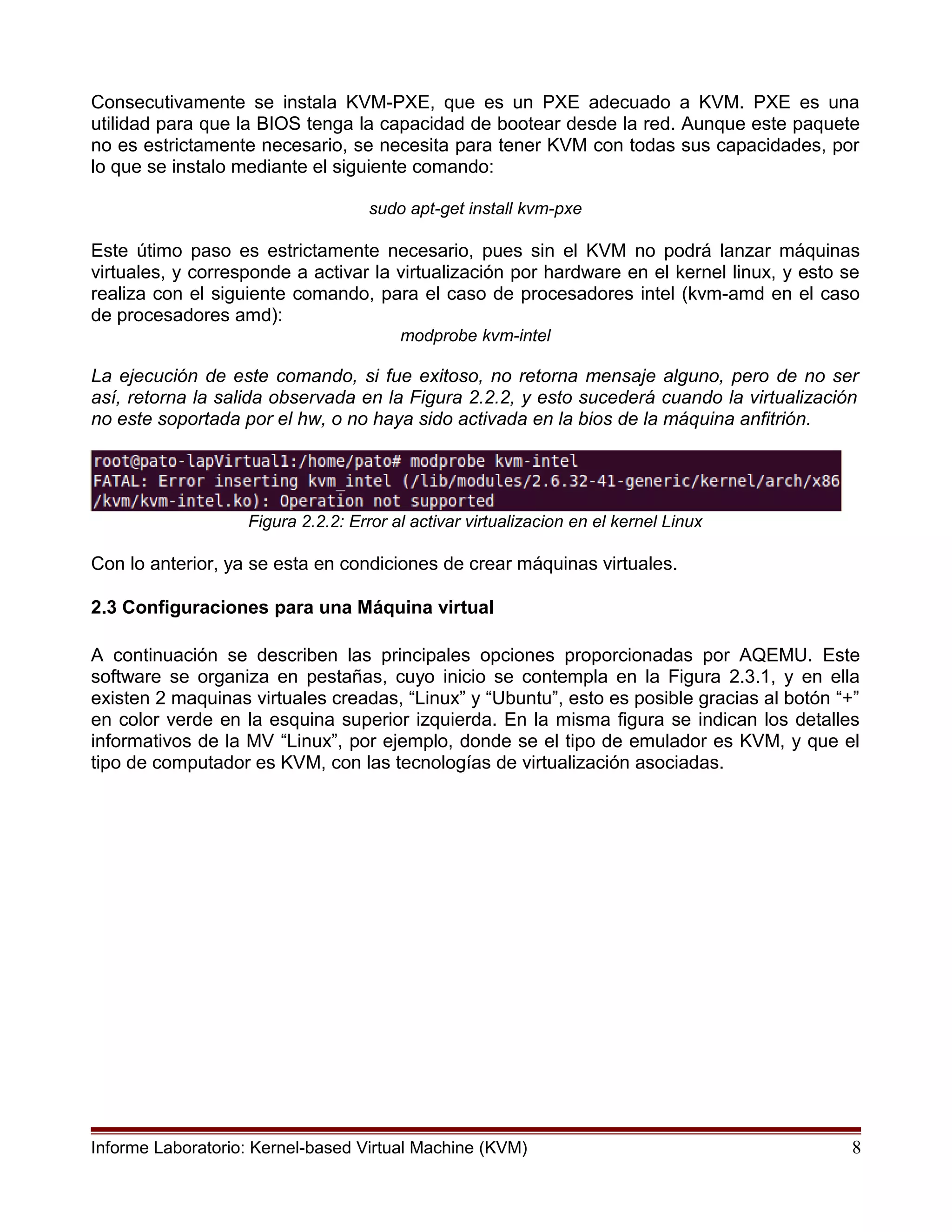 Consecutivamente se instala KVM-PXE, que es un PXE adecuado a KVM. PXE es una
utilidad para que la BIOS tenga la capacidad de bootear desde la red. Aunque este paquete
no es estrictamente necesario, se necesita para tener KVM con todas sus capacidades, por
lo que se instalo mediante el siguiente comando:
sudo apt-get install kvm-pxe
Este útimo paso es estrictamente necesario, pues sin el KVM no podrá lanzar máquinas
virtuales, y corresponde a activar la virtualización por hardware en el kernel linux, y esto se
realiza con el siguiente comando, para el caso de procesadores intel (kvm-amd en el caso
de procesadores amd):
modprobe kvm-intel
La ejecución de este comando, si fue exitoso, no retorna mensaje alguno, pero de no ser
así, retorna la salida observada en la Figura 2.2.2, y esto sucederá cuando la virtualización
no este soportada por el hw, o no haya sido activada en la bios de la máquina anfitrión.
Figura 2.2.2: Error al activar virtualizacion en el kernel Linux
Con lo anterior, ya se esta en condiciones de crear máquinas virtuales.
2.3 Configuraciones para una Máquina virtual
A continuación se describen las principales opciones proporcionadas por AQEMU. Este
software se organiza en pestañas, cuyo inicio se contempla en la Figura 2.3.1, y en ella
existen 2 maquinas virtuales creadas, “Linux” y “Ubuntu”, esto es posible gracias al botón “+”
en color verde en la esquina superior izquierda. En la misma figura se indican los detalles
informativos de la MV “Linux”, por ejemplo, donde se el tipo de emulador es KVM, y que el
tipo de computador es KVM, con las tecnologías de virtualización asociadas.
Informe Laboratorio: Kernel-based Virtual Machine (KVM) 8
 