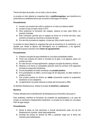 Tienes dos tipos de prueba, uno en tubo y otra en placa.
La prueba en tubo detecta la coagulasa libre o estafilocoagulasa, que transforma la
protrombina en estafilotrombina que convierte el fibrinógeno en fibrina.
Procedimiento:
1. Inocule una muestra del cultivo a probar en un tubo con plasma estéril.
2. Incubar el tubo en baño maría a 37ºC.
3. Para evidenciar la formación del coágulo, observe el tubo cada 30min, en
posición inclinada.
4. Esta inclinación permite que el coágulo se forme en el fondo del tubo, caso
contrario el líquido se recorrería a la pared del tubo.
5. Si a las 4hs la prueba es negativa, incube por 24hs a baño maría a 37ºC.
La prueba en placa detecta la coagulasa fija que se encuentra en la membrana, y es
aquella que media la fijación del fibrinógeno con el estafilococo y los aglutina,
formando el grupo conocido como factor de agrupamiento.
Procedimiento
1. Coloque una gota de agua destilada en una placa portaobjetos estéril.
2. Tome una muestra de cultivo e inocúlelo en la gota, si se aglutina, pase a la
prueba con tubo.
3. En caso de que no haya aglutinación, agregue una gota de plasma y mezcle.
4. Observe si se forma un precipitado granular entre los primero 5-20 segundos
formada la suspensión bacteriana.
5. Si ese precipitado es fuerte constituye una prueba positiva.
6. Si la precipitación es débil u ocurre luego de 20 segundos, se debe realizar la
prueba en tubo.
7. Una prueba positiva en lámina es válida únicamente cuando la suspensión
bacteriana no se autoglutina.
8. La aglutinación se puede observar a través del microscopio a 200x.
Si identifica Streptococcus, realizar la prueba de bacitrina y optoquina.
Bacitrina
Prueba utilizada para la identificación de Streptococcus β hemolítico del grupo A.
Este antibiótico interfiere la formación de unidades de peptidoglicano y es cpaz de
romper la membrana citoplasmática bacteriana. La prueba se la realiza en una placa
Petri de agar sangre.
Procedimiento
1. Divida la placa en tres secciones e inocule densamente cada uno de los
Streptococcus a probar, rotule adecuadamente.
2. Sumerja las pinzas en alcohol de 95% y pasarlas luego por la llama del
mechero para esterilizarlas.

 
