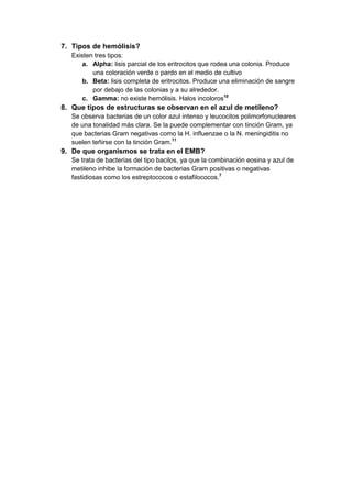 7. Tipos de hemólisis?
Existen tres tipos:
a. Alpha: lisis parcial de los eritrocitos que rodea una colonia. Produce
una coloración verde o pardo en el medio de cultivo
b. Beta: lisis completa de eritrocitos. Produce una eliminación de sangre
por debajo de las colonias y a su alrededor.
c. Gamma: no existe hemólisis. Halos incoloros10

8. Que tipos de estructuras se observan en el azul de metileno?
Se observa bacterias de un color azul intenso y leucocitos polimorfonucleares
de una tonalidad más clara. Se la puede complementar con tinción Gram, ya
que bacterias Gram negativas como la H. influenzae o la N. meningiditis no
suelen teñirse con la tinción Gram.11

9. De que organismos se trata en el EMB?
Se trata de bacterias del tipo bacilos, ya que la combinación eosina y azul de
metileno inhibe la formación de bacterias Gram positivas o negativas
fastidiosas como los estreptococos o estafilococos.7

 