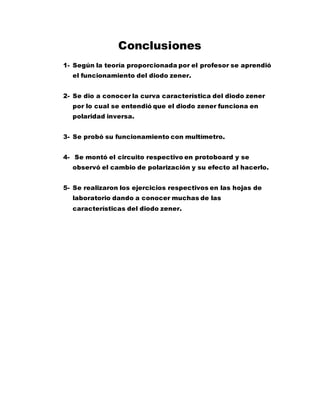 Conclusiones
1- Según la teoría proporcionada por el profesor se aprendió
el funcionamiento del diodo zener.
2- Se dio a conocer la curva característica del diodo zener
por lo cual se entendió que el diodo zener funciona en
polaridad inversa.
3- Se probó su funcionamiento con multímetro.
4- Se montó el circuito respectivo en protoboard y se
observó el cambio de polarización y su efecto al hacerlo.
5- Se realizaron los ejercicios respectivos en las hojas de
laboratorio dando a conocer muchas de las
características del diodo zener.