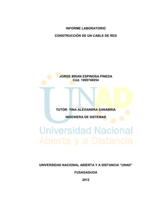 INFORME LABORATORIO

        CONSTRUCCIÓN DE UN CABLE DE RED




          JORGE BRIAN ESPINOSA PINEDA
                 Cód. 1069746054




        TUTOR: YINA ALEXANDRA SANABRIA

             INGENIERA DE SISTEMAS




UNIVERSIDAD NACIONAL ABIERTA Y A DISTANCIA “UNAD”

                  FUSAGASUGA

                      2012
 