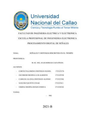 FACULTAD DE INGENIERIA ELECTRICA Y ELECTRONICA
ESCUELA PROFESIONAL DE INEGENIERIA ELECTRONICA
PROCESAMIENTO DIGITAL DE SEÑALES
TEMA: SEÑALES Y SISTEMAS DISCRETOS EN EL TIEMPO
PROFESOR(A):
M. SC. ING. JULIO BORJAS CASTAÑEDA
ALUMNOS:
- CORTEZ PALOMINO CRISTHIAN DANIEL 1723225376
- ESCOBEDO MEDINA LUIS ALBERTO 1723225394
- CABEZAS ALANIA CRISTHIAN ALONSO 1723225304
- SANCHEZ QUINTO CESAR 1723225411
- URBINA MEDINA RENZO JOSHUA 1713220184
TURNO:
- 90G
2021-B
 