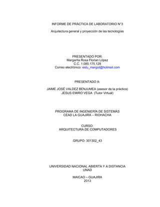 INFORME DE PRÁCTICA DE LABORATORIO N°3 
Arquitectura general y proyección de las tecnologías 
PRESENTADO POR: 
Margarita Rosa Florian López 
C.C. 1.085.175.128 
Correo electrónico: estu_margot@hotmail.com 
PRESENTADO A: 
JAIME JOSÉ VALDEZ BENJUMEA (asesor de la práctica) JESUS EMIRO VEGA (Tutor Virtual) 
PROGRAMA DE INGENIERÍA DE SISTEMAS 
CEAD LA GUAJIRA – RIOHACHA 
CURSO: 
ARQUITECTURA DE COMPUTADORES 
GRUPO: 301302_43 
UNIVERSIDAD NACIONAL ABIERTA Y A DISTANCIA 
UNAD 
MAICAO – GUAJIRA 
2013  