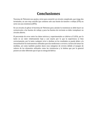 Conclusiones
Teorema de Thévenin nos ayuda y sirve para convertir un circuito complicado, que tenga dos
terminales, en uno muy sencillo que contiene solo una fuente de tensión o voltaje (VTh) en
serie con una resistencia (RTh).
En un circuito al aplicar el teorema de Thévenin para calcular la resistencia se debe hacer un
cortocircuito a las fuentes de voltaje y para las fuentes de corriente se debe reemplazar un
circuito abierto.
El porcentaje de error entre los datos teóricos y experimentales es inferior al 3,45%, por lo
tanto es un valor relativamente bajo y casi exacto por lo que la experiencia se hizo
correctamente, por lo tanto cualquier error o desfase en los resultados se puede deber a la
inexactitud de los instrumentos utilizados para las mediciones o errores a la hora de tomar las
medidas, así como también pueden darse esos márgenes de errores debido al margen de
valores de los elementos utilizados como las resistencias y la bobina que por lo general
poseen un valor diferente que el que se otorga de fabrica
 