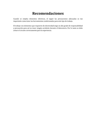 Recomendaciones
Cuando se emplea elementos eléctricos, el seguir las precauciones adecuadas es tan
importante como tener las herramientas condicionadas para este tipo de trabajo.
El trabajo con elementos que requieren de electricidad exige un alto grado de responsabilidad
y precaución para así no tener ningún accidente durante el laboratorio. Por lo tanto se debe
armar el circuito correctamente para la experiencia.
 