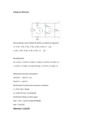 Voltaje de Thévenin
Desarrollando con el método de mallas, se obtiene lo siguiente:
V1- I1*R1 - I1*R4 -I1*R5 - I1*R3 + I2*R4 + I2*R5 = 0 (1)
- I2*R4 – I2*R5 –I2*R2 + I1*R4 + I1*R5 = 0 (2)
Reemplazando
10- I1*672- I1*1474-I1*1183- I1*146,9+ I2*1474+ I2*1183 = 0
- I2*1474– I2*1183–I2*1,622*10-4[A] + I1*1474+ I1*1183 = 0
Reduciendo términos semejantes:
3475,9*I1 - 2657*I2 = 10
49157* I2 = 2657*I1
Resolviendo el sistema de ecuaciones se obtiene:
I1= 3*10-3 [A] = 3[mA]
I2= 1,622*10-4[A] = 0,1622[mA]
Finalmente Voltaje en AB es igual
Vab = I2*R2 = 1,622*10-4[A]*46500[Ω]
Vab = 7,542 [V]
Vthevenin = 7,542 [V]
 