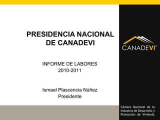Cámara Nacional de la
Industria de Desarrollo y
Promoción de Vivienda
PRESIDENCIA NACIONAL
DE CANADEVI
INFORME DE LABORES
2010-2011
Ismael Plascencia Núñez
Presidente
 