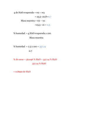 g de H2O evaporada = w2 – w3
= 23,5- 22,8=0,7
Masa muestra = w2 – w1
=23,5 - 21 = 2,5

% humedad = g H2O evaporada x 100
Masa muestra

% humedad = 2.5 x 100 = 357,14
0.7

% de error = 36,046 % H2O – 357,14 % H2O
357,14 % H2O

= 0,8990 de H2O

 