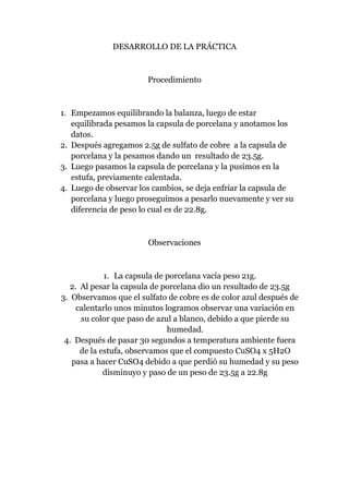 DESARROLLO DE LA PRÁCTICA

Procedimiento

1. Empezamos equilibrando la balanza, luego de estar
equilibrada pesamos la capsula de porcelana y anotamos los
datos.
2. Después agregamos 2.5g de sulfato de cobre a la capsula de
porcelana y la pesamos dando un resultado de 23.5g.
3. Luego pasamos la capsula de porcelana y la pusimos en la
estufa, previamente calentada.
4. Luego de observar los cambios, se deja enfriar la capsula de
porcelana y luego proseguimos a pesarlo nuevamente y ver su
diferencia de peso lo cual es de 22.8g.

Observaciones

1. La capsula de porcelana vacía peso 21g.
2. Al pesar la capsula de porcelana dio un resultado de 23.5g
3. Observamos que el sulfato de cobre es de color azul después de
calentarlo unos minutos logramos observar una variación en
su color que paso de azul a blanco, debido a que pierde su
humedad.
4. Después de pasar 30 segundos a temperatura ambiente fuera
de la estufa, observamos que el compuesto CuSO4 x 5H2O
pasa a hacer CuSO4 debido a que perdió su humedad y su peso
disminuyo y paso de un peso de 23.5g a 22.8g

 