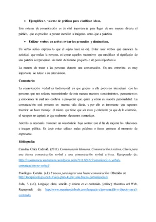  Ejemplificar, valerse de gráficos para clarificar ideas.
Este sistema de comunicación es de vital importancia para llegar de una manera directa al
público, que es proclive a prestar atención a imágenes antes que a palabras
 Utilizar verbos en activo; evitar los gerundios y diminutivos.
Un verbo activo expresa lo que el sujeto hace (o es). Evitar usar verbos que enuncien la
actividad que realiza la persona, así como aquellos sustantivos que modifican el significado de
una palabra o representan un matiz de tamaño pequeño o de poca importancia
La manera de tratar a las personas durante una conversación. En una entrevista es muy
importante no tutear a su entrevistado.
Comentario:
La comunicación verbal es fundamental ya que gracias a ella podemos interactuar con las
personas que nos rodean, transmitiendo de esta manera nuestros conocimientos, pensamientos
y emociones lo cual nos conlleva a proyectar qué, quién y cómo es, nuestra personalidad. La
comunicación está presente en nuestra vida diaria, y por ello es importante que sepamos
trasmitir un buen mensaje, el mismo que tiene que ser claro y coherente ya que de lo contrario,
el receptor no captará lo que realmente deseamos comunicar.
Además es necesario mantener un vocabulario bajo control con el fin de mejorar las relaciones
e imagen pública. Es decir evitar utilizar malas palabras o frases erróneas al momento de
expresarse.
Bibliografía:
Carolina Chica Cadavid. (2011). Comunicación Humana, Comunicación Asertiva, Claves para
una buena comunicación verbal y una comunicación verbal exitosa. Recuperado de:
https://tucomunicacionhumana.wordpress.com/2011/09/22/comunicacion-verbal-
comunicacion-no-verbal/
Psicólogos Coruña. (s.f.) 8 trucos para lograr una buena comunicación. Obtenido de
http://itacapsicologos.es/8-trucos-para-lograr-una-buena-comunicacion/
Falla, S. (s.f.). Lenguaje claro, sencillo y directo en el contenido. [online] Maestros del Web.
Recuperado de: http://www.maestrosdelweb.com/lenguaje-claro-sencillo-y-directo-en-el-
contenido/
 