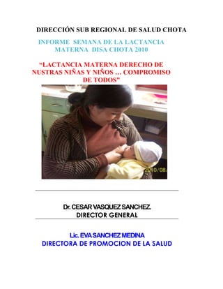 Dr.CESARVASQUEZSANCHEZ.
DIRECTOR GENERAL
Lic.EVASANCHEZMEDINA
DIRECTORA DE PROMOCION DE LA SALUD
DIRECCIÓN SUB REGIONAL DE SALUD CHOTA
INFORME SEMANA DE LA LACTANCIA
MATERNA DISA CHOTA 2010
“LACTANCIA MATERNA DERECHO DE
NUSTRAS NIÑAS Y NIÑOS … COMPROMISO
DE TODOS”
 