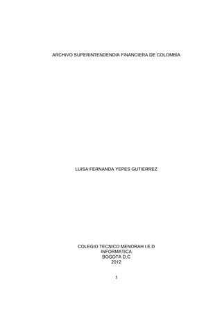 ARCHIVO SUPERINTENDENDIA FINANCIERA DE COLOMBIA




        LUISA FERNANDA YEPES GUTIERREZ




         COLEGIO TECNICO MENORAH I.E.D
                  INFORMATICA
                   BOGOTA D.C
                      2012


                       1
 