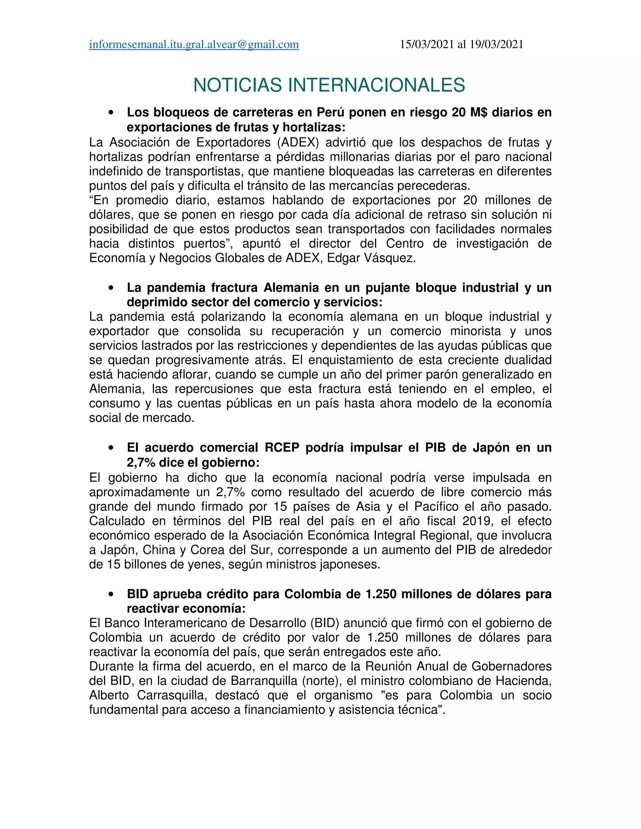 informesemanal.itu.gral.alvear@gmail.com 15/03/2021 al 19/03/2021
NOTICIAS INTERNACIONALES
• Los bloqueos de carreteras en Perú ponen en riesgo 20 M$ diarios en
exportaciones de frutas y hortalizas:
La Asociación de Exportadores (ADEX) advirtió que los despachos de frutas y
hortalizas podrían enfrentarse a pérdidas millonarias diarias por el paro nacional
indefinido de transportistas, que mantiene bloqueadas las carreteras en diferentes
puntos del país y dificulta el tránsito de las mercancías perecederas.
“En promedio diario, estamos hablando de exportaciones por 20 millones de
dólares, que se ponen en riesgo por cada día adicional de retraso sin solución ni
posibilidad de que estos productos sean transportados con facilidades normales
hacia distintos puertos”, apuntó el director del Centro de investigación de
Economía y Negocios Globales de ADEX, Edgar Vásquez.
• La pandemia fractura Alemania en un pujante bloque industrial y un
deprimido sector del comercio y servicios:
La pandemia está polarizando la economía alemana en un bloque industrial y
exportador que consolida su recuperación y un comercio minorista y unos
servicios lastrados por las restricciones y dependientes de las ayudas públicas que
se quedan progresivamente atrás. El enquistamiento de esta creciente dualidad
está haciendo aflorar, cuando se cumple un año del primer parón generalizado en
Alemania, las repercusiones que esta fractura está teniendo en el empleo, el
consumo y las cuentas públicas en un país hasta ahora modelo de la economía
social de mercado.
• El acuerdo comercial RCEP podría impulsar el PIB de Japón en un
2,7% dice el gobierno:
El gobierno ha dicho que la economía nacional podría verse impulsada en
aproximadamente un 2,7% como resultado del acuerdo de libre comercio más
grande del mundo firmado por 15 países de Asia y el Pacífico el año pasado.
Calculado en términos del PIB real del país en el año fiscal 2019, el efecto
económico esperado de la Asociación Económica Integral Regional, que involucra
a Japón, China y Corea del Sur, corresponde a un aumento del PIB de alrededor
de 15 billones de yenes, según ministros japoneses.
• BID aprueba crédito para Colombia de 1.250 millones de dólares para
reactivar economía:
El Banco Interamericano de Desarrollo (BID) anunció que firmó con el gobierno de
Colombia un acuerdo de crédito por valor de 1.250 millones de dólares para
reactivar la economía del país, que serán entregados este año.
Durante la firma del acuerdo, en el marco de la Reunión Anual de Gobernadores
del BID, en la ciudad de Barranquilla (norte), el ministro colombiano de Hacienda,
Alberto Carrasquilla, destacó que el organismo "es para Colombia un socio
fundamental para acceso a financiamiento y asistencia técnica".
 
