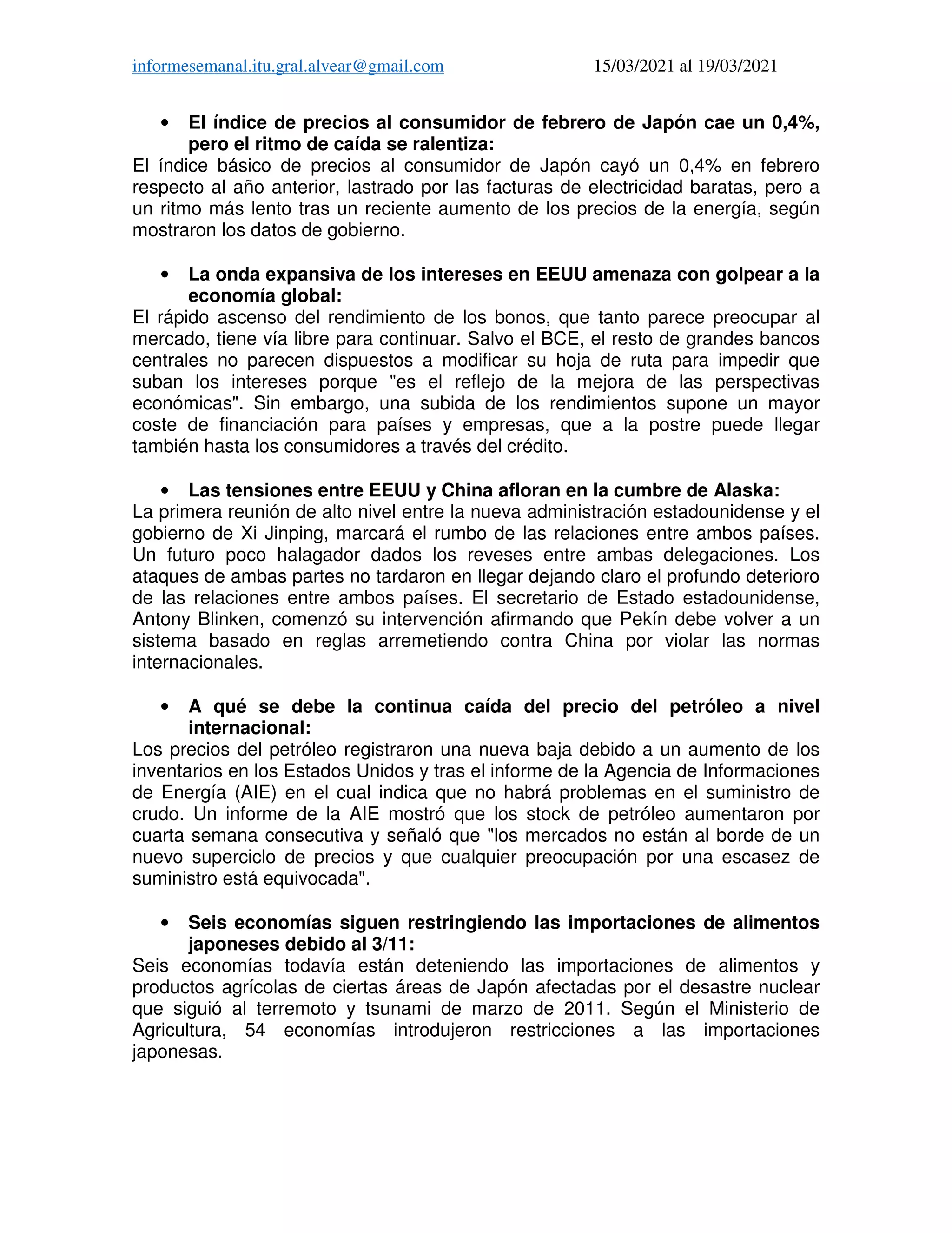 informesemanal.itu.gral.alvear@gmail.com 15/03/2021 al 19/03/2021
• El índice de precios al consumidor de febrero de Japón cae un 0,4%,
pero el ritmo de caída se ralentiza:
El índice básico de precios al consumidor de Japón cayó un 0,4% en febrero
respecto al año anterior, lastrado por las facturas de electricidad baratas, pero a
un ritmo más lento tras un reciente aumento de los precios de la energía, según
mostraron los datos de gobierno.
• La onda expansiva de los intereses en EEUU amenaza con golpear a la
economía global:
El rápido ascenso del rendimiento de los bonos, que tanto parece preocupar al
mercado, tiene vía libre para continuar. Salvo el BCE, el resto de grandes bancos
centrales no parecen dispuestos a modificar su hoja de ruta para impedir que
suban los intereses porque "es el reflejo de la mejora de las perspectivas
económicas". Sin embargo, una subida de los rendimientos supone un mayor
coste de financiación para países y empresas, que a la postre puede llegar
también hasta los consumidores a través del crédito.
• Las tensiones entre EEUU y China afloran en la cumbre de Alaska:
La primera reunión de alto nivel entre la nueva administración estadounidense y el
gobierno de Xi Jinping, marcará el rumbo de las relaciones entre ambos países.
Un futuro poco halagador dados los reveses entre ambas delegaciones. Los
ataques de ambas partes no tardaron en llegar dejando claro el profundo deterioro
de las relaciones entre ambos países. El secretario de Estado estadounidense,
Antony Blinken, comenzó su intervención afirmando que Pekín debe volver a un
sistema basado en reglas arremetiendo contra China por violar las normas
internacionales.
• A qué se debe la continua caída del precio del petróleo a nivel
internacional:
Los precios del petróleo registraron una nueva baja debido a un aumento de los
inventarios en los Estados Unidos y tras el informe de la Agencia de Informaciones
de Energía (AIE) en el cual indica que no habrá problemas en el suministro de
crudo. Un informe de la AIE mostró que los stock de petróleo aumentaron por
cuarta semana consecutiva y señaló que "los mercados no están al borde de un
nuevo superciclo de precios y que cualquier preocupación por una escasez de
suministro está equivocada".
• Seis economías siguen restringiendo las importaciones de alimentos
japoneses debido al 3/11:
Seis economías todavía están deteniendo las importaciones de alimentos y
productos agrícolas de ciertas áreas de Japón afectadas por el desastre nuclear
que siguió al terremoto y tsunami de marzo de 2011. Según el Ministerio de
Agricultura, 54 economías introdujeron restricciones a las importaciones
japonesas.
 
