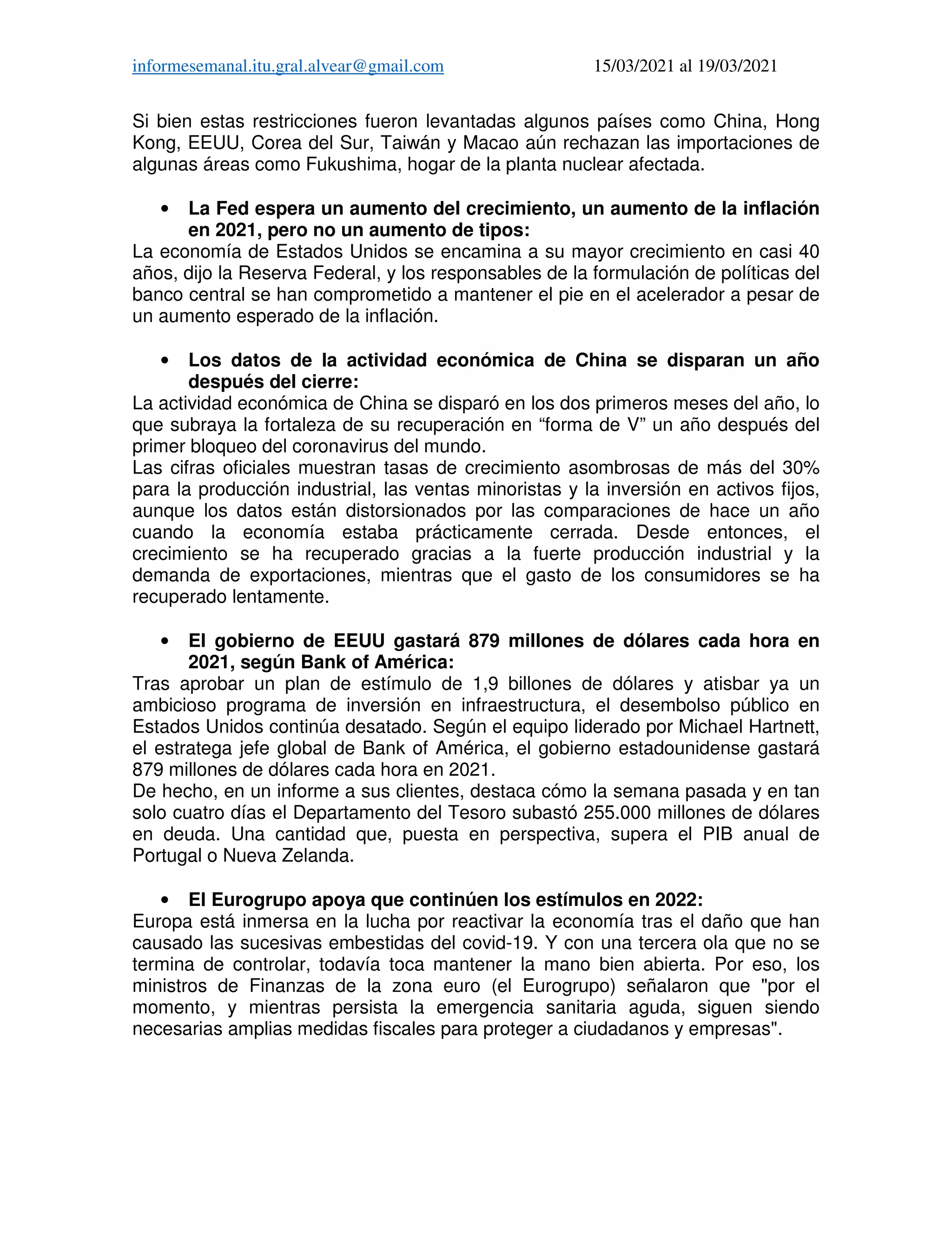 informesemanal.itu.gral.alvear@gmail.com 15/03/2021 al 19/03/2021
Si bien estas restricciones fueron levantadas algunos países como China, Hong
Kong, EEUU, Corea del Sur, Taiwán y Macao aún rechazan las importaciones de
algunas áreas como Fukushima, hogar de la planta nuclear afectada.
• La Fed espera un aumento del crecimiento, un aumento de la inflación
en 2021, pero no un aumento de tipos:
La economía de Estados Unidos se encamina a su mayor crecimiento en casi 40
años, dijo la Reserva Federal, y los responsables de la formulación de políticas del
banco central se han comprometido a mantener el pie en el acelerador a pesar de
un aumento esperado de la inflación.
• Los datos de la actividad económica de China se disparan un año
después del cierre:
La actividad económica de China se disparó en los dos primeros meses del año, lo
que subraya la fortaleza de su recuperación en “forma de V” un año después del
primer bloqueo del coronavirus del mundo.
Las cifras oficiales muestran tasas de crecimiento asombrosas de más del 30%
para la producción industrial, las ventas minoristas y la inversión en activos fijos,
aunque los datos están distorsionados por las comparaciones de hace un año
cuando la economía estaba prácticamente cerrada. Desde entonces, el
crecimiento se ha recuperado gracias a la fuerte producción industrial y la
demanda de exportaciones, mientras que el gasto de los consumidores se ha
recuperado lentamente.
• El gobierno de EEUU gastará 879 millones de dólares cada hora en
2021, según Bank of América:
Tras aprobar un plan de estímulo de 1,9 billones de dólares y atisbar ya un
ambicioso programa de inversión en infraestructura, el desembolso público en
Estados Unidos continúa desatado. Según el equipo liderado por Michael Hartnett,
el estratega jefe global de Bank of América, el gobierno estadounidense gastará
879 millones de dólares cada hora en 2021.
De hecho, en un informe a sus clientes, destaca cómo la semana pasada y en tan
solo cuatro días el Departamento del Tesoro subastó 255.000 millones de dólares
en deuda. Una cantidad que, puesta en perspectiva, supera el PIB anual de
Portugal o Nueva Zelanda.
• El Eurogrupo apoya que continúen los estímulos en 2022:
Europa está inmersa en la lucha por reactivar la economía tras el daño que han
causado las sucesivas embestidas del covid-19. Y con una tercera ola que no se
termina de controlar, todavía toca mantener la mano bien abierta. Por eso, los
ministros de Finanzas de la zona euro (el Eurogrupo) señalaron que "por el
momento, y mientras persista la emergencia sanitaria aguda, siguen siendo
necesarias amplias medidas fiscales para proteger a ciudadanos y empresas".
 
