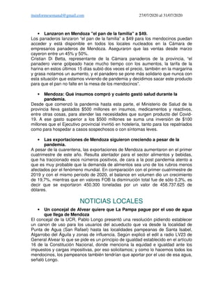 ituinformesemanal@gmail.com 27/07/2020 al 31/07/2020
• Lanzaron en Mendoza "el pan de la familia" a $49.
Los panaderos lanzaron “el pan de la familia” a $49 para los mendocinos puedan
acceder y está disponible en todos los locales nucleados en la Cámara de
empresarios panaderos de Mendoza. Aseguraron que las ventas desde marzo
cayeron entre un 45% y 50%.
Cristian Di Betta, representante de la Cámara panaderos de la provincia, “el
panadero viene golpeado hace mucho tiempo con los aumentos, la tarifa de la
harina en estos últimos 15 días subió dos veces el precio, también en la margarina
y grasa notamos un aumento, y el panadero se pone más solidario que nunca con
esta situación que estamos viviendo de pandemia y decidimos sacar este producto
para que el pan no falte en la mesa de los mendocinos”.
• Mendoza: Qué insumos compró y cuánto gastó salud durante la
pandemia.
Desde que comenzó la pandemia hasta esta parte, el Ministerio de Salud de la
provincia lleva gastados $500 millones en insumos, medicamentos y reactivos,
entre otras cosas, para atender las necesidades que surgen producto del Covid-
19. A ese gasto superior a los $500 millones se suma una inversión de $100
millones que el Ejecutivo provincial invirtió en hotelería, tanto para los repatriados
como para hospedar a casos sospechosos o con síntomas leves.
• Las exportaciones de Mendoza siguieron creciendo a pesar de la
pandemia.
A pesar de la cuarentena, las exportaciones de Mendoza aumentaron en el primer
cuatrimestre de este año. Resulta alentador para el sector alimentos y bebidas,
que ha traccionado esos números positivos, de cara a la post pandemia atento a
que es muy probable que la demanda de alimentos sea uno de los rubros menos
afectados por el fenómeno mundial. En comparación con el primer cuatrimestre de
2019 y con el mismo período de 2020, el balance en volumen dio un crecimiento
de 19,7%, mientras que en valores FOB la disminución total fue de sólo 0,3%, es
decir que se exportaron 450.300 toneladas por un valor de 458.737.625 de
dólares.
NOTICIAS LOCALES
• Un concejal de Alvear quiere que La Pampa pague por el uso de agua
que llega de Mendoza
El concejal de la UCR, Pablo Longo presentó una resolución pidiendo establecer
un canon de uso para los usuarios del acueducto que va desde la localidad de
Punta de Agua (San Rafael) hasta las localidades pampeanas de Santa Isabel,
Algarrobo del Águila y zonas de influencia. Según explicó el edil a radio LV23 de
General Alvear lo que se pide es un principio de igualdad establecido en el artículo
16 de la Constitución Nacional, donde menciona la equidad e igualdad ante los
impuestos y cargas impositivas, por eso solicitamos; y como lo hacemos todos los
mendocinos, los pampeanos también tendrían que aportar por el uso de esa agua,
señaló Longo.
 