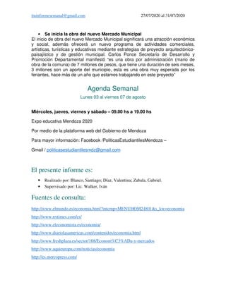 ituinformesemanal@gmail.com 27/07/2020 al 31/07/2020
• Se inicia la obra del nuevo Mercado Municipal
El inicio de obra del nuevo Mercado Municipal significará una atracción económica
y social, además ofrecerá un nuevo programa de actividades comerciales,
artísticas, turísticas y educativas mediante estrategias de proyecto arquitectónico-
paisajístico y de gestión municipal. Carlos Ponce Secretario de Desarrollo y
Promoción Departamental manifestó “es una obra por administración (mano de
obra de la comuna) de 7 millones de pesos, que tiene una duración de seis meses,
3 millones son un aporte del municipio, esta es una obra muy esperada por los
feriantes, hace más de un año que estamos trabajando en este proyecto”
Agenda Semanal
Lunes 03 al viernes 07 de agosto
Miércoles, jueves, viernes y sábado – 09.00 hs a 19.00 hs
Expo educativa Mendoza 2020
Por medio de la plataforma web del Gobierno de Mendoza
Para mayor información: Facebook /PoliticasEstudiantilesMendoza –
Gmail / politicasestudiantilesmdz@gmail.com
El presente informe es:
• Realizado por: Blanco, Santiago; Díaz, Valentina; Zabala, Gabriel.
• Supervisado por: Lic. Walker, Iván
Fuentes de consulta:
http://www.elmundo.es/economia.html?intcmp=MENUHOM24801&s_kw=economia
http://www.nytimes.com/es/
http://www.eleconomista.es/economia/
http://www.diariolasamericas.com/contenidos/economia.html
http://www.freshplaza.es/sector/108/Econom%C3%ADa-y-mercados
http://www.aquieuropa.com/noticias/economia
http://es.mercopress.com/
 