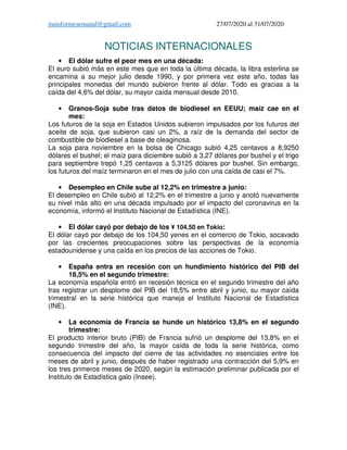 ituinformesemanal@gmail.com 27/07/2020 al 31/07/2020
NOTICIAS INTERNACIONALES
• El dólar sufre el peor mes en una década:
El euro subió más en este mes que en toda la última década, la libra esterlina se
encamina a su mejor julio desde 1990, y por primera vez este año, todas las
principales monedas del mundo subieron frente al dólar. Todo es gracias a la
caída del 4,6% del dólar, su mayor caída mensual desde 2010.
• Granos-Soja sube tras datos de biodiesel en EEUU; maíz cae en el
mes:
Los futuros de la soja en Estados Unidos subieron impulsados por los futuros del
aceite de soja, que subieron casi un 2%, a raíz de la demanda del sector de
combustible de biodiesel a base de oleaginosa.
La soja para noviembre en la bolsa de Chicago subió 4,25 centavos a 8,9250
dólares el bushel; el maíz para diciembre subió a 3,27 dólares por bushel y el trigo
para septiembre trepó 1,25 centavos a 5,3125 dólares por bushel. Sin embargo,
los futuros del maíz terminaron en el mes de julio con una caída de casi el 7%.
• Desempleo en Chile sube al 12,2% en trimestre a junio:
El desempleo en Chile subió al 12,2% en el trimestre a junio y anotó nuevamente
su nivel más alto en una década impulsado por el impacto del coronavirus en la
economía, informó el Instituto Nacional de Estadística (INE).
• El dólar cayó por debajo de los ¥ 104,50 en Tokio:
El dólar cayó por debajo de los 104,50 yenes en el comercio de Tokio, socavado
por las crecientes preocupaciones sobre las perspectivas de la economía
estadounidense y una caída en los precios de las acciones de Tokio.
• España entra en recesión con un hundimiento histórico del PIB del
18,5% en el segundo trimestre:
La economía española entró en recesión técnica en el segundo trimestre del año
tras registrar un desplome del PIB del 18,5% entre abril y junio, su mayor caída
trimestral en la serie histórica que maneja el Instituto Nacional de Estadística
(INE).
• La economía de Francia se hunde un histórico 13,8% en el segundo
trimestre:
El producto interior bruto (PIB) de Francia sufrió un desplome del 13,8% en el
segundo trimestre del año, la mayor caída de toda la serie histórica, como
consecuencia del impacto del cierre de las actividades no esenciales entre los
meses de abril y junio, después de haber registrado una contracción del 5,9% en
los tres primeros meses de 2020, según la estimación preliminar publicada por el
Instituto de Estadística galo (Insee).
 