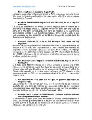 ituinformesemanal@gmail.com 27/07/2020 al 31/07/2020
• El desempleo en la Eurozona llegó al 7,8%:
La tasa de desempleo en la eurozona llegó al 7,8% en junio, un aumento de una
décima de punto porcentual respecto de mayo, según informó la oficina europea
de estadística, Eurostat.
• El PIB de EEUU sufre la mayor caída histórica: un 9,5% en el segundo
trimestre
La crisis del coronavirus ha dejado un récord negativo para la historia de la
economía de Estados Unidos. El segundo trimestre se saldó con una caída del
9,5% en el PIB como consecuencia del cierre de negocios y las cuarentenas
generalizadas en todo el país durante los meses de primavera. Con esto, la tasa
real anualizada de este descenso fue del 32,9%, de acuerdo con los datos del
Departamento de Comercio.
• Alemania pierde un 10,1% de su PIB, la mayor caída desde que hay
registros:
Alemania ha pagado por mantener a raya el Covid-19 en el segundo trimestre del
año con el 10,1% de su PIB, según datos de la Oficina Federal de Estadística. La
segunda economía europea ha alcanzado un 6,3% de desempleo, sin embargo,
se espera que los estímulos como la reducción del IVA o las medidas de choque
de 130.000 millones puesta en marcha por la canciller alemana Angela Merkel
ayuden a combatir la recesión.
• Las arcas del Estado español se vacían: el déficit se dispara un 371%
hasta junio
El Estado gastó 130.000 millones en el primer semestre e ingresó sólo 81.000
millones en la pandemia, según los datos de ejecución presupuestaria de la
primera mitad del año difundidos por el Ministerio de Hacienda. El déficit del
Estado solo ascendió en la primera mitrad del año a 48.787 millones, lo que
supone un 4,36% del PIB y un incremento en el déficit del 371% con respecto a
junio de 2019.
• Las acciones de Tokio caen aún más por los pésimos resultados de
las ganancias:
Las acciones de Tokio cayeron aún más, con el sentimiento de los inversores
afectado por una serie de informes de ganancias tristes de las principales
empresas japonesas. Los índices bursátiles japoneses se han visto afectados, el
promedio de Nikkei cayó 1,15% y el índice Topix cayó 1,28%
• El Reino Unido y Japón cerca del acuerdo comercial posterior al Brexit
que reemplaza el acuerdo de la UE:
El Reino Unido y Japón están cerca de acordar un acuerdo comercial posterior al
Brexit, un acuerdo que reemplazaría el acuerdo de libre comercio del que Gran
Bretaña disfruta a través de su membresía en la Unión Europea y evitará la
introducción de aranceles el próximo año.
 