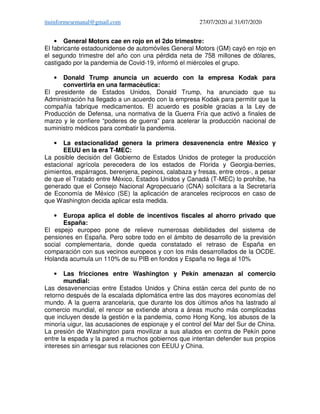 ituinformesemanal@gmail.com 27/07/2020 al 31/07/2020
• General Motors cae en rojo en el 2do trimestre:
El fabricante estadounidense de automóviles General Motors (GM) cayó en rojo en
el segundo trimestre del año con una pérdida neta de 758 millones de dólares,
castigado por la pandemia de Covid-19, informó el miércoles el grupo.
• Donald Trump anuncia un acuerdo con la empresa Kodak para
convertirla en una farmacéutica:
El presidente de Estados Unidos, Donald Trump, ha anunciado que su
Administración ha llegado a un acuerdo con la empresa Kodak para permitir que la
compañía fabrique medicamentos. El acuerdo es posible gracias a la Ley de
Producción de Defensa, una normativa de la Guerra Fría que activó a finales de
marzo y le confiere “poderes de guerra” para acelerar la producción nacional de
suministro médicos para combatir la pandemia.
• La estacionalidad genera la primera desavenencia entre México y
EEUU en la era T-MEC:
La posible decisión del Gobierno de Estados Unidos de proteger la producción
estacional agrícola perecedera de los estados de Florida y Georgia-berries,
pimientos, espárragos, berenjena, pepinos, calabaza y fresas, entre otros-, a pesar
de que el Tratado entre México, Estados Unidos y Canadá (T-MEC) lo prohíbe, ha
generado que el Consejo Nacional Agropecuario (CNA) solicitara a la Secretaría
de Economía de México (SE) la aplicación de aranceles recíprocos en caso de
que Washington decida aplicar esta medida.
• Europa aplica el doble de incentivos fiscales al ahorro privado que
España:
El espejo europeo pone de relieve numerosas debilidades del sistema de
pensiones en España. Pero sobre todo en el ámbito de desarrollo de la previsión
social complementaria, donde queda constatado el retraso de España en
comparación con sus vecinos europeos y con los más desarrollados de la OCDE.
Holanda acumula un 110% de su PIB en fondos y España no llega al 10%
• Las fricciones entre Washington y Pekín amenazan al comercio
mundial:
Las desavenencias entre Estados Unidos y China están cerca del punto de no
retorno después de la escalada diplomática entre las dos mayores economías del
mundo. A la guerra arancelaria, que durante los dos últimos años ha lastrado al
comercio mundial, el rencor se extiende ahora a áreas mucho más complicadas
que incluyen desde la gestión e la pandemia, como Hong Kong, los abusos de la
minoría uigur, las acusaciones de espionaje y el control del Mar del Sur de China.
La presión de Washington para movilizar a sus aliados en contra de Pekín pone
entre la espada y la pared a muchos gobiernos que intentan defender sus propios
intereses sin arriesgar sus relaciones con EEUU y China.
 