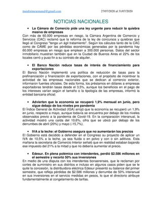 ituinformesemanal@gmail.com 27/07/2020 al 31/07/2020
NOTICIAS NACIONALES
• La Cámara de Comercio pide una ley urgente para reducir la quiebra
masiva de empresas
Con más de 60.000 empresas en riesgo, la Cámara Argentina de Comercio y
Servicios (CAC) reclamó que la reforma de la ley de concursos y quiebras que
llegó al Congreso "tenga un ágil tratamiento". Según los cálculos tanto de la CAC
como de CAME por las pérdidas económicas generadas por la pandemia hay
60.000 empresas en riesgo que emplean a 300.000 personas. Datos del sector
inmobiliario muestran también que en la Ciudad de Buenos Aires el 22% de los
locales cerró y puso fin a su contrato de alquiler.
• El Banco Nación reduce tasas de interés de financiamiento para
exportaciones
El Banco Nación implementó una política de reducción de tasas para la
prefinanciación y financiación de exportaciones, con el propósito de incentivar la
actividad de las empresas nacionales que se dedican al comercio exterior,
informaron fuentes oficiales. De esta forma, los préstamos en dólares a empresas
exportadoras tendrán tasas desde el 3,5%, aunque los beneficios en el pago de
los intereses varían según el tamaño o la tipología de las empresas, informó la
entidad bancaria oficial.
• Advierten que la economía se recuperó 1,9% mensual en junio, pero
sigue debajo de los niveles pre pandemia
El Índice General de Actividad (IGA) arrojó que la economía se recuperó un 1,9%
en junio, respecto a mayo, aunque todavía se encuentra por debajo de los niveles
observados previo a la pandemia de Covid-19. En la comparación interanual, la
actividad mostró una caída del 10,6%, cifra que se ubicó por debajo de los
derrumbes de abril (20%) y mayo (-15,7%).
• IVA a la leche: el Gobierno asegura que no aumentarán los precios
El Gobierno está decidido a defender en el Congreso su proyecto de aplicar un
IVA de 10,5% a la leche, ya sea fluida o en polvo y con o sin aditivos. Esta
mañana la secretaria de Comercio Interior señaló que en realidad estaban bajando
ese impuesto del 21% a la mitad y que no debería aumentar el precio.
• Edesur. En plena polémica con intendentes, perdió $2.586 millones en
el semestre y recortó 50% sus inversiones
En medio de una disputa con los intendentes bonaerenses, que le reclaman por
cortes de suministro en sus distritos e incluso en algunos casos piden que se le
quite la concesión, la distribuidora eléctrica Edesur presentó su balance del primer
semestre, que refleja pérdidas de $2.586 millones y derrumbe de 50% interanual
en sus inversiones en el servicio medidas en pesos, lo que el directorio atribuye
fundamentalmente al congelamiento de tarifas.
 