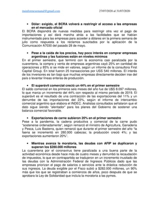ituinformesemanal@gmail.com 27/07/2020 al 31/07/2020
• Dólar: exigido, el BCRA volverá a restringir el acceso a las empresas
en el mercado oficial
El BCRA dispondrá de nuevas medidas para restringir otra vez el pago de
importaciones y así dará marcha atrás a las facilidades que se habían
instrumentado para las empresas para acceder a dólares en la primera semana de
julio como respuesta a los reclamos suscitados por la aplicación de la
Comunicación A7030 del pasado 28 de mayo.
• Pese a la caída de los precios, hay poco interés en comprar empresas
argentinas y las fusiones están en niveles mínimos
En el primer semestre, que terminó con la economía casi paralizada por la
cuarentena, la compra y venta de empresas argentinas cayó 25% en cantidad de
operaciones y 85% si se mide en valores, según un informe de la consultora First
Capital Group. En total fueron 25 transacciones por USS 540 millones. El interés
de los inversores es tan bajo que muchas empresas directamente deciden irse del
país o levantar líneas enteras de producción.
• El superávit comercial creció un 44% en el primer semestre
El saldo comercial en los primeros seis meses del año fue de U$S 8.097 millones,
lo que marca un incremento del 44% con respecto al mismo período de 2019. El
superávit es el resultado de una contracción de las exportaciones del 11% y un
derrumbe de las importaciones del 23%, según el informe de intercambio
comercial argentino que elabora el INDEC. Analistas consultados señalaron que el
dato sigue siendo “alentador” para los planes del Gobierno de sostener una
balanza comercial favorable.
• Exportaciones de carne subieron 20% en el primer semestre
Pese a la pandemia, la cadena productiva y comercial de la carne pudo
“sostenerse ordenadamente”, según remarcó el ministro de Agricultura, Ganadería
y Pesca, Luis Basterra, quien remarcó que durante el primer semestre del año “la
faena se incrementó en 280.000 cabezas; la producción creció 4%; y las
exportaciones aumentaron 20%”.
• Mientras avanza la moratoria, las deudas con AFIP se duplicaron y
superan los $280.000 millones
La cuarentena por el coronavirus tiene paralizada a una buena parte de la
actividad económica desde hace más de cuatro meses y derrumbó la recaudación
de impuestos, lo que en contrapartida se tradujeron en un incremento inusitado de
las deudas con la Administración Federal de Ingresos Públicos dado que las
empresas priorizan el pago de salarios o servicios ante la drástica reducción de
sus ingresos. La deuda exigible por el Fisco subió a $282.000 millones, un 90%
más que los que se registraban a comienzos de años, poco después de que se
aprobara la Ley de Solidaridad que incluía la moratoria a las pymes.
 