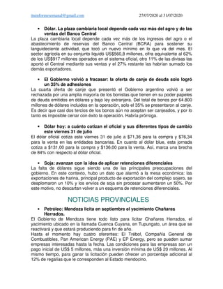 ituinformesemanal@gmail.com 27/07/2020 al 31/07/2020
• Dólar. La plaza cambiaria local depende cada vez más del agro y de las
ventas del Banco Central
La plaza cambiaria local depende cada vez más de los ingresos del agro o el
abastecimiento de reservas del Banco Central (BCRA) para sostener su
languideciente actividad, que tocó un nuevo mínimo en lo que va del mes. El
sector agrícola en su conjunto liquidó US$560,8 millones, cifra equivalente al 62%
de los US$917 millones operados en el sistema oficial, otro 11% de las divisas las
aportó el Central mediante sus ventas y el 27% restante las habrían sumado los
demás exportadores.
• El Gobierno volvió a fracasar: la oferta de canje de deuda solo logró
un 35% de adhesiones
La cuarta oferta de canje que presentó el Gobierno argentino volvió a ser
rechazada por una amplia mayoría de los bonistas que tienen en su poder papeles
de deuda emitidos en dólares y bajo ley extranjera. Del total de bonos por 64.800
millones de dólares incluidos en la operación, solo el 35% se presentaron al canje.
Es decir que casi dos tercios de los bonos aún no aceptan ser canjeados, y por lo
tanto es imposible cerrar con éxito la operación. Habría prórroga.
• Dólar hoy: a cuánto cotizan el oficial y sus diferentes tipos de cambio
este viernes 31 de julio
El dólar oficial cotiza este viernes 31 de julio a $71,36 para la compra y $76,34
para la venta en las entidades bancarias. En cuanto al dólar blue, esta jornada
cotiza a $131,00 para la compra y $136,00 para la venta. Así, marca una brecha
de 84% con respecto al dólar oficial.
• Soja: avanzan con la idea de aplicar retenciones diferenciales
La falta de dólares sigue siendo una de las principales preocupaciones del
gobierno. En este contexto, hubo un dato que alarmó a la mesa económica: las
exportaciones de harina, principal producto de exportación del complejo sojero, se
desplomaron un 10% y los envíos de soja sin procesar aumentaron un 50%. Por
este motivo, no descartan volver a un esquema de retenciones diferenciales.
NOTICIAS PROVINCIALES
• Petróleo: Mendoza licita en septiembre el yacimiento Chañares
Herrados.
El Gobierno de Mendoza tiene todo listo para licitar Chañares Herrados, el
yacimiento ubicado en la llamada Cuenca Cuyana, en Tupungato, un área que se
reactivará y que estará produciendo para fin de año.
Hasta el momento hay cuatro oferentes: El Trébol, Compañía General de
Combustibles, Pan American Energy (PAE) y EP Energy, pero se pueden sumar
empresas interesadas hasta la fecha. Las condiciones para las empresas son un
pago inicial de US$ 5 millones, más una inversión mínima de US$ 20 millones. Al
mismo tiempo, para ganar la licitación pueden ofrecer un porcentaje adicional al
12% de regalías que le corresponden al Estado mendocino.
 