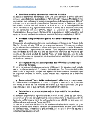 ituinformesemanal@gmail.com 27/07/2020 al 31/07/2020
• Economía: balance de una caída semestral histórica.
La actividad económica de Mendoza sufrió una fuerte caída en el primer semestre
del año. Las estadísticas publicadas por Administración Tributaria Mendoza (ATM)
demuestran que en los primeros seis meses del año la Provincia recaudó $17.057
millones por el impuesto Ingresos Brutos. Con ese monto, el Gobierno logró un
crecimiento nominal del 26% respecto de lo recaudado en el mismo período de
2019, pero estuvo muy lejos de contrarrestar el efecto de la inflación acumulada
en el transcurso del año (47,3%, según la Dirección de Estadísticas e
Investigaciones Económicas). Considerando la pérdida del poder adquisitivo del
peso, se deduce que la recaudación de Ingresos Brutos en realidad cayó 14,3%.
• Mendoza es la provincia que genera más empleo tecnológico en el
país.
De acuerdo a los datos recientemente publicados por el Ministerio de Trabajo de la
Nación, durante el año 2019 se generaron en Mendoza 959 nuevos empleos
registrados en las actividades incluidas en lo que se conoce como la “Economía
del Conocimiento”. La provincia (que totalizó 13.516 empleos en la suma de todas
las actividades) tuvo la tasa más alta de crecimiento interanual de Argentina, por
encima de la propia Ciudad de Buenos Aires. En otras palabras, uno de cada
cuatro empleos que se generaron en Argentina fueron aportados por empresas
radicadas en Mendoza.
• Desempleo: Bono para desempleados de $7000 más capacitación por
al menos 4 meses.
El bono para desempleados que propuso el Gobierno de Mendoza será tratado
por la Legislatura provincial. El proyecto de ley del plan Red Provincial de Empleo
tiene por fin el pago de $7.000 por mes a personas en situación de desempleo que
se capaciten durante, al menos, cuatro meses para insertarse en el marcado
laboral.
• Portezuelo del Viento: la Nación le depositó a Mendoza la cuarta cuota.
El Gobierno Nacional depositó, la cuarta cuota para la realización de Portezuelo
del Viento. Se trata de 16,8 millones de dólares, que habían generado una gran
expectativa por todo lo que significaba para la obra hidroeléctrica.
• Desarrollaron un proyecto para mejorar la producción de ciruela en
Mendoza.
La Estación Experimental Agropecuaria (EEA) INTA Rama Caída, de San Rafael,
desarrolló un proyecto para optimizar la producción primaria e industrialización de
la ciruela en Mendoza, a partir de un financiamiento de US$ 90 mil aportados por
el Banco Interamericano de Desarrollo (BID).
Si bien en el oasis sur de Mendoza se producen ciruelas deshidratadas de gran
calidad, el sector tiene una alta variación en los rendimientos anuales y eso reduce
su competitividad, rentabilidad y previsibilidad, por lo que el proyecto apunta a
estabilizar la producción anual.
 