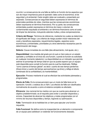 ocurrirá. La consecuencia de una falla se define en función de los aspectos que
son de mayor importancia para el operador; tales como el económico; el de
seguridad y el ambiental. Cada renglón debe ser evaluado y presentado por
separado. Consecuencias en seguridad deben expresarse en términos de
potenciales perdidas de vidas, mientras que las consecuencias económicas
deben expresarse en términos financieros. Por su parte; las consecuencias
ambientales pueden expresarse en términos de masa o volumen de
contaminantes expulsado al ambiente o en términos financieros como el costo
de limpiar los derrames, incluyendo además multas y otras compensaciones.
Criterio del Riesgo: Términos de referencia, mediante los cuales se determina
el significado del riesgo. Los criterios de riesgo pueden incluir relaciones del
costo y beneficios esperados, requerimientos legales, aspectos socio-
económicos y ambientales, prioridades y/u otros elementos necesarios para la
determinación del riesgo .
Defecto: Causa inmediata de una falla (des alineamiento, mal ajuste, etc.).
Disponibilidad: Una medida del grado por el cual un ítem esta en un estado
operable y confiable en el inicio de una función, cuando la función es solicitada
en cualquier momento (aleatorio). La disponibilidad es un indicador que permite
estimar el porcentaje de tiempo total en que se puede esperar que un equipo
esté disponible para cumplir la función para la cual fue destinado. Refleja
“como usamos el tiempo global”; es decir; cuanto de ese tiempo perdemos
(Down-time) y cuanto del tiempo aprovechamos (up-time) y refleja el efecto
combinado de la confiabilidad y la mantenibilidad.
Ejecución: Proceso mediante el cual se efectúan las actividades planeadas y
programadas.
Efecto de Falla: Es la consecuencia(s) que un modo de falla tiene en la
operación, función, o estatus de un ítem. Los efectos de falla son clasificados
normalmente de acuerdo a como el sistema completo es afectado.
Eficiencia: Uso racional de los medios con que se cuenta para alcanzar un
objetivo predeterminado; es el requisito para evitar o cancelar dispendios y
errores. Capacidad de alcanzar los objetivos y metas programadas con el
mínimo de recursos disponibles y tiempo, logrando su optimización.
Falla: Terminación de la habilidad de un ítem para ejecutar una función
requerida.
Falla Funcional: Se define como la incapacidad de un elemento o componente
de un equipo para satisfacer un estándar de funcionamiento deseado.
 