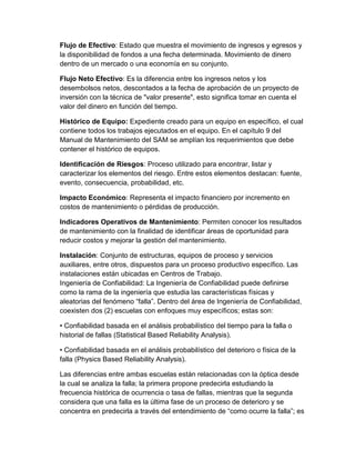 Flujo de Efectivo: Estado que muestra el movimiento de ingresos y egresos y
la disponibilidad de fondos a una fecha determinada. Movimiento de dinero
dentro de un mercado o una economía en su conjunto.
Flujo Neto Efectivo: Es la diferencia entre los ingresos netos y los
desembolsos netos, descontados a la fecha de aprobación de un proyecto de
inversión con la técnica de "valor presente", esto significa tomar en cuenta el
valor del dinero en función del tiempo.
Histórico de Equipo: Expediente creado para un equipo en específico, el cual
contiene todos los trabajos ejecutados en el equipo. En el capítulo 9 del
Manual de Mantenimiento del SAM se amplían los requerimientos que debe
contener el histórico de equipos.
Identificación de Riesgos: Proceso utilizado para encontrar, listar y
caracterizar los elementos del riesgo. Entre estos elementos destacan: fuente,
evento, consecuencia, probabilidad, etc.
Impacto Económico: Representa el impacto financiero por incremento en
costos de mantenimiento o pérdidas de producción.
Indicadores Operativos de Mantenimiento: Permiten conocer los resultados
de mantenimiento con la finalidad de identificar áreas de oportunidad para
reducir costos y mejorar la gestión del mantenimiento.
Instalación: Conjunto de estructuras, equipos de proceso y servicios
auxiliares, entre otros, dispuestos para un proceso productivo específico. Las
instalaciones están ubicadas en Centros de Trabajo.
Ingeniería de Confiabilidad: La Ingeniería de Confiabilidad puede definirse
como la rama de la ingeniería que estudia las características físicas y
aleatorias del fenómeno “falla”. Dentro del área de Ingeniería de Confiabilidad,
coexisten dos (2) escuelas con enfoques muy específicos; estas son:
• Confiabilidad basada en el análisis probabilístico del tiempo para la falla o
historial de fallas (Statistical Based Reliability Analysis).
• Confiabilidad basada en el análisis probabilístico del deterioro o física de la
falla (Physics Based Reliability Analysis).
Las diferencias entre ambas escuelas están relacionadas con la óptica desde
la cual se analiza la falla; la primera propone predecirla estudiando la
frecuencia histórica de ocurrencia o tasa de fallas, mientras que la segunda
considera que una falla es la última fase de un proceso de deterioro y se
concentra en predecirla a través del entendimiento de “como ocurre la falla”; es
 
