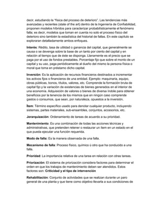 decir, estudiando la “física del proceso de deterioro”. Las tendencias más
avanzadas y recientes (state of the art) dentro de la Ingeniería de Confiabilidad,
proponen modelos híbridos para caracterizar probabilísticamente el fenómeno
falla; es decir, modelos que toman en cuenta no solo el proceso físico del
deterioro sino también la estadística del historial de fallas. En este capítulo se
exploraran detalladamente ambos enfoques.
Interés: Rédito, tasa de utilidad o ganancia del capital, que generalmente se
causa o se devenga sobre la base de un tanto por ciento del capital y en
relación al tiempo que de éste se disponga. Llanamente es el precio que se
paga por el uso de fondos prestables. Porcentaje fijo que sobre el monto de un
capital y su uso, paga periódicamente al dueño del mismo la persona física o
moral que toma en préstamo dicho capital.
Inversión: Es la aplicación de recursos financieros destinados a incrementar
los activos fijos o financieros de una entidad. Ejemplo: maquinaria, equipo,
obras públicas, bonos, títulos, valores, etc. Comprende la formación bruta de
capital fijo y la variación de existencias de bienes generados en el interior de
una economía. Adquisición de valores o bienes de diversa índole para obtener
beneficios por la tenencia de los mismos que en ningún caso comprende
gastos o consumos, que sean, por naturaleza, opuestos a la inversión.
Ítem: Término específico usado para denotar cualquier producto, incluyendo
sistemas, partes materiales, sub-ensambles, conjuntos, accesorios, etc.
Jerarquización: Ordenamiento de tareas de acuerdo a su prioridad.
Mantenimiento: Es una combinación de todas las acciones técnicas y
administrativas, que pretenden retener o restaurar un ítem en un estado en el
que pueda ejecutar una función requerida.
Modo de falla: Es la manera observada de una falla.
Mecanismo de falla: Proceso físico, químico ú otro que ha conducido a una
falla.
Prioridad: La importancia relativa de una tarea en relación con otras tareas.
Priorización: El sistema de priorización considera factores para determinar el
orden en que los trabajos de mantenimiento deben ser atendidos. Estos
factores son: Criticidad y el tipo de intervención
Rehabilitación: Conjunto de actividades que se realizan durante un paro
general de una planta y que tiene como objetivo llevarla a sus condiciones de
 