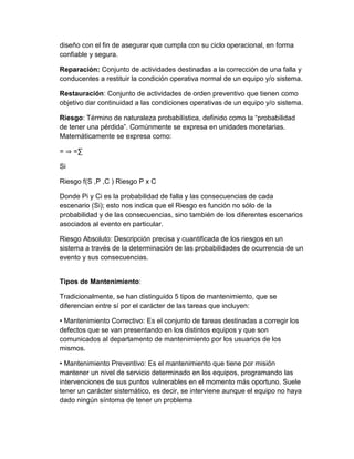 diseño con el fin de asegurar que cumpla con su ciclo operacional, en forma
confiable y segura.
Reparación: Conjunto de actividades destinadas a la corrección de una falla y
conducentes a restituir la condición operativa normal de un equipo y/o sistema.
Restauración: Conjunto de actividades de orden preventivo que tienen como
objetivo dar continuidad a las condiciones operativas de un equipo y/o sistema.
Riesgo: Término de naturaleza probabilística, definido como la “probabilidad
de tener una pérdida”. Comúnmente se expresa en unidades monetarias.
Matemáticamente se expresa como:
= ⇒ =∑
Si
Riesgo f(S ,P ,C ) Riesgo P x C
Donde Pi y Ci es la probabilidad de falla y las consecuencias de cada
escenario (Si); esto nos indica que el Riesgo es función no sólo de la
probabilidad y de las consecuencias, sino también de los diferentes escenarios
asociados al evento en particular.
Riesgo Absoluto: Descripción precisa y cuantificada de los riesgos en un
sistema a través de la determinación de las probabilidades de ocurrencia de un
evento y sus consecuencias.
Tipos de Mantenimiento:
Tradicionalmente, se han distinguido 5 tipos de mantenimiento, que se
diferencian entre sí por el carácter de las tareas que incluyen:
• Mantenimiento Correctivo: Es el conjunto de tareas destinadas a corregir los
defectos que se van presentando en los distintos equipos y que son
comunicados al departamento de mantenimiento por los usuarios de los
mismos.
• Mantenimiento Preventivo: Es el mantenimiento que tiene por misión
mantener un nivel de servicio determinado en los equipos, programando las
intervenciones de sus puntos vulnerables en el momento más oportuno. Suele
tener un carácter sistemático, es decir, se interviene aunque el equipo no haya
dado ningún síntoma de tener un problema
 