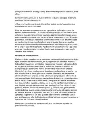 al impacto ambiental, a la seguridad y a la calidad del producto o servicio, entre
otras.
El inconveniente, pues, de la división anterior es que no es capaz de dar una
respuesta clara a esta pregunta:
¿Cuál es el mantenimiento que debo aplicar a cada uno de los equipos que
componen una planta concreta?
Para dar respuesta a esta pregunta, es conveniente definir el concepto de
Modelo de Mantenimiento. Un Modelo de Mantenimiento es una mezcla de los
anteriores tipos de mantenimiento en unas proporciones determinadas, y que
responde adecuadamente a las necesidades de un equipo concreto. Podemos
pensar que cada equipo necesitará una mezcla distinta de los diferentes tipos
de mantenimiento, una mezcla determinada de tareas, de manera que los
modelos de mantenimiento posibles serán tantos como equipos puedan existir.
Pero esto no es del todo correcto. Pueden identificarse claramente 4 de estas
mezclas, complementadas con otros dos tipos de tareas adicionales, según
veremos más adelante.
Modelos de mantenimiento:
Cada uno de los modelos que se exponen a continuación incluyen varios de los
tipos anteriores de mantenimiento, en la proporción que se indica. Además,
todos ellos incluyen dos actividades: inspecciones visuales y lubricación. Esto
es así porque está demostrado que la realización de estas dos tareas en
cualquier equipo es rentable. Incluso en el modelo más sencillo (Modelo
Correctivo), en el que prácticamente abandonamos el equipo a su suerte y no
nos ocupamos de él hasta que nos se produce una avería, es conveniente
observarlo al menos una vez al mes, y lubricarlo con productos adecuados a
sus características. Las inspecciones visuales prácticamente no cuestan dinero
(estas inspecciones estarán incluidas en unas gamas en las que tendremos
que observar otros equipos cercanos, por lo que no significará que tengamos
que destinar recursos expresamente para esa función). Esta inspección nos
permitirá detectar averías de manera precoz, y su resolución generalmente
será más barata cuanto antes detectemos el problema. La lubricación siempre
es rentable. Aunque sí representa un coste (lubricante y la mano de obra de
aplicarlo), en general es tan bajo que está sobradamente justificado, ya que
una avería por una falta de lubricación implicará siempre un gasto mayor que la
aplicación del lubricante correspondiente.
Hecha esta puntualización, podemos definir ya los diversos modelos de
mantenimiento posibles.
 