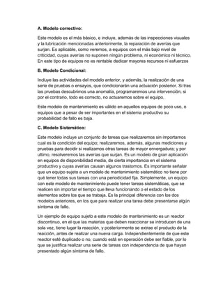 A. Modelo correctivo:
Este modelo es el más básico, e incluye, además de las inspecciones visuales
y la lubricación mencionadas anteriormente, la reparación de averías que
surjan. Es aplicable, como veremos, a equipos con el más bajo nivel de
criticidad, cuyas averías no suponen ningún problema, ni económico ni técnico.
En este tipo de equipos no es rentable dedicar mayores recursos ni esfuerzos
B. Modelo Condicional:
Incluye las actividades del modelo anterior, y además, la realización de una
serie de pruebas o ensayos, que condicionarán una actuación posterior. Si tras
las pruebas descubrimos una anomalía, programaremos una intervención; si
por el contrario, todo es correcto, no actuaremos sobre el equipo.
Este modelo de mantenimiento es válido en aquellos equipos de poco uso, o
equipos que a pesar de ser importantes en el sistema productivo su
probabilidad de fallo es baja.
C. Modelo Sistemático:
Este modelo incluye un conjunto de tareas que realizaremos sin importarnos
cual es la condición del equipo; realizaremos, además, algunas mediciones y
pruebas para decidir si realizamos otras tareas de mayor envergadura; y por
ultimo, resolveremos las averías que surjan. Es un modelo de gran aplicación
en equipos de disponibilidad media, de cierta importancia en el sistema
productivo y cuyas averías causan algunos trastornos. Es importante señalar
que un equipo sujeto a un modelo de mantenimiento sistemático no tiene por
qué tener todas sus tareas con una periodicidad fija. Simplemente, un equipo
con este modelo de mantenimiento puede tener tareas sistemáticas, que se
realicen sin importar el tiempo que lleva funcionando o el estado de los
elementos sobre los que se trabaja. Es la principal diferencia con los dos
modelos anteriores, en los que para realizar una tarea debe presentarse algún
síntoma de fallo.
Un ejemplo de equipo sujeto a este modelo de mantenimiento es un reactor
discontinuo, en el que las materias que deben reaccionar se introducen de una
sola vez, tiene lugar la reacción, y posteriormente se extrae el producto de la
reacción, antes de realizar una nueva carga. Independientemente de que este
reactor esté duplicado o no, cuando está en operación debe ser fiable, por lo
que se justifica realizar una serie de tareas con independencia de que hayan
presentado algún síntoma de fallo.
 
