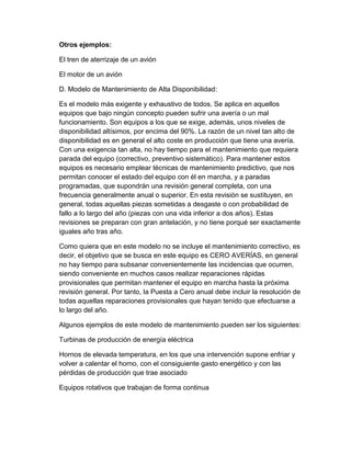 Otros ejemplos:
El tren de aterrizaje de un avión
El motor de un avión
D. Modelo de Mantenimiento de Alta Disponibilidad:
Es el modelo más exigente y exhaustivo de todos. Se aplica en aquellos
equipos que bajo ningún concepto pueden sufrir una avería o un mal
funcionamiento. Son equipos a los que se exige, además, unos niveles de
disponibilidad altísimos, por encima del 90%. La razón de un nivel tan alto de
disponibilidad es en general el alto coste en producción que tiene una avería.
Con una exigencia tan alta, no hay tiempo para el mantenimiento que requiera
parada del equipo (correctivo, preventivo sistemático). Para mantener estos
equipos es necesario emplear técnicas de mantenimiento predictivo, que nos
permitan conocer el estado del equipo con él en marcha, y a paradas
programadas, que supondrán una revisión general completa, con una
frecuencia generalmente anual o superior. En esta revisión se sustituyen, en
general, todas aquellas piezas sometidas a desgaste o con probabilidad de
fallo a lo largo del año (piezas con una vida inferior a dos años). Estas
revisiones se preparan con gran antelación, y no tiene porqué ser exactamente
iguales año tras año.
Como quiera que en este modelo no se incluye el mantenimiento correctivo, es
decir, el objetivo que se busca en este equipo es CERO AVERÍAS, en general
no hay tiempo para subsanar convenientemente las incidencias que ocurren,
siendo conveniente en muchos casos realizar reparaciones rápidas
provisionales que permitan mantener el equipo en marcha hasta la próxima
revisión general. Por tanto, la Puesta a Cero anual debe incluir la resolución de
todas aquellas reparaciones provisionales que hayan tenido que efectuarse a
lo largo del año.
Algunos ejemplos de este modelo de mantenimiento pueden ser los siguientes:
Turbinas de producción de energía eléctrica
Hornos de elevada temperatura, en los que una intervención supone enfriar y
volver a calentar el horno, con el consiguiente gasto energético y con las
pérdidas de producción que trae asociado
Equipos rotativos que trabajan de forma continua
 
