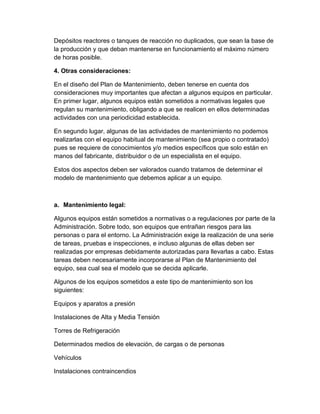 Depósitos reactores o tanques de reacción no duplicados, que sean la base de
la producción y que deban mantenerse en funcionamiento el máximo número
de horas posible.
4. Otras consideraciones:
En el diseño del Plan de Mantenimiento, deben tenerse en cuenta dos
consideraciones muy importantes que afectan a algunos equipos en particular.
En primer lugar, algunos equipos están sometidos a normativas legales que
regulan su mantenimiento, obligando a que se realicen en ellos determinadas
actividades con una periodicidad establecida.
En segundo lugar, algunas de las actividades de mantenimiento no podemos
realizarlas con el equipo habitual de mantenimiento (sea propio o contratado)
pues se requiere de conocimientos y/o medios específicos que solo están en
manos del fabricante, distribuidor o de un especialista en el equipo.
Estos dos aspectos deben ser valorados cuando tratamos de determinar el
modelo de mantenimiento que debemos aplicar a un equipo.
a. Mantenimiento legal:
Algunos equipos están sometidos a normativas o a regulaciones por parte de la
Administración. Sobre todo, son equipos que entrañan riesgos para las
personas o para el entorno. La Administración exige la realización de una serie
de tareas, pruebas e inspecciones, e incluso algunas de ellas deben ser
realizadas por empresas debidamente autorizadas para llevarlas a cabo. Estas
tareas deben necesariamente incorporarse al Plan de Mantenimiento del
equipo, sea cual sea el modelo que se decida aplicarle.
Algunos de los equipos sometidos a este tipo de mantenimiento son los
siguientes:
Equipos y aparatos a presión
Instalaciones de Alta y Media Tensión
Torres de Refrigeración
Determinados medios de elevación, de cargas o de personas
Vehículos
Instalaciones contraincendios
 